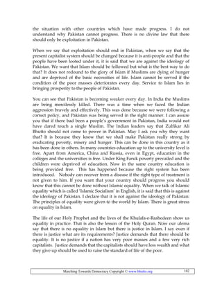 Marching Towards Democracy Copyright © www.bhutto.org 102
the situation with other countries which have made progress. I do not
understand why Pakistan cannot progress. There is no divine law that there
should only be exploitation in Pakistan.
When we say that exploitation should end in Pakistan, when we say that the
present capitalist system should be changed because it is anti-people and that the
people have been looted under it, it is said that we are against the ideology of
Pakistan. We want that Islam should be followed but what is the best way to do
that? It does not redound to the glory of Islam if Muslims are dying of hunger
and are deprived of the basic necessities of life. Islam cannot be served if the
condition of the poor masses deteriorates every day. Service to Islam lies in
bringing prosperity to the people of Pakistan.
You can see that Pakistan is becoming weaker every day. In India the Muslims
are being mercilessly killed. There was a time when we faced the Indian
aggression bravely and effectively. This was done because we were following a
correct policy, and Pakistan was being served in the right manner. I can assure
you that if there bad been a people’s government in Pakistan, India would not
have dared touch a single Muslim. The Indian leaders say that Zulfikar Ali
Bhutto should not come to power in Pakistan. May I ask you why they want
that? It is because they know that we shall make Pakistan really strong by
eradicating poverty, misery and hunger. This can be done in this country as it
has been done in others. In many countries education up to the university level is
free. Apart from America, China and Russia, even in Egypt, education in the
colleges and the universities is free. Under King Faruk poverty prevailed and the
children were deprived of education. Now in the same country education is
being provided free. This has happened because the right system has been
introduced. Nobody can recover from a disease if the right type of treatment is
not given to him. If you want that your country should progress you should
know that this cannot be done without Islamic equality. When we talk of Islamic
equality which is called ‘Islamic Socialism’ in English, it is said that this is against
the ideology of Pakistan. I declare that it is not against the ideology of Pakistan:
The principles of equality were given to the world by Islam. There is great stress
on equality in Islam.
The life of our Holy Prophet and the lives of the Khulafa-e-Rashedeen show us
equality in practice. That is also the lesson of the Holy Quran. Now our ulema
say that there is no equality in Islam but there is justice in Islam. I say even if
there is justice what are its requirements? Justice demands that there should be
equality. It is no justice if a nation has very poor masses and a few very rich
capitalists. Justice demands that the capitalists should have less wealth and what
they give up should be used to raise the standard of life of the poor.
 