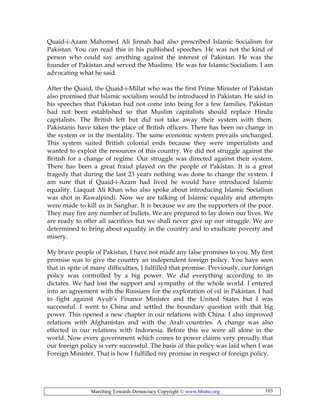 Marching Towards Democracy Copyright © www.bhutto.org 103
Quaid-i-Azam Mahomed Ali Jinnah had also prescribed Islamic Socialism for
Pakistan. You can read this in his published speeches. He was not the kind of
person who could say anything against the interest of Pakistan. He was the
founder of Pakistan and served the Muslims. He was for Islamic Socialism. I am
advocating what he said.
After the Quaid, the Quaid-i-Millat who was the first Prime Minister of Pakistan
also promised that Islamic socialism would be introduced in Pakistan. He said in
his speeches that Pakistan bad not come into being for a few families. Pakistan
had not been established so that Muslim capitalists should replace Hindu
capitalists. The British left but did not take away their system with them.
Pakistanis have taken the place of British officers. There has been no change in
the system or in the mentality. The same economic system prevails unchanged.
This system suited British colonial ends because they were imperialists and
wanted to exploit the resources of this country. We did not struggle against the
British for a change of regime. Our struggle was directed against their system.
There has been a great fraud played on the people of Pakistan. It is a great
tragedy that during the last 23 years nothing was done to change the system. I
am sure that if Quaid-i-Azam had lived he would have introduced Islamic
equality. Liaquat Ali Khan who also spoke about introducing Islamic Socialism
was shot in Rawalpindi. Now we are talking of Islamic equality and attempts
were made to kill us in Sanghar. It is because we are the supporters of the poor.
They may fire any number of bullets. We are prepared to lay down our lives. We
are ready to offer all sacrifices but we shall never give up our struggle. We are
determined to bring about equality in the country and to eradicate poverty and
misery.
My brave people of Pakistan, I have not made any false promises to you. My first
promise was to give the country an independent foreign policy. You have seen
that in spite of many difficulties, I fulfilled that promise. Previously, our foreign
policy was controlled by a big power. We did everything according to its
dictates. We had lost the support and sympathy of the whole world. I entered
into an agreement with the Russians for the exploration of oil in Pakistan. I had
to fight against Ayub’s Finance Minister and the United States but I was
successful. I went to China and settled the boundary question with that big
power. This opened a new chapter in our relations with China. I also improved
relations with Afghanistan and with the Arab countries. A change was also
effected in our relations with Indonesia. Before this we were all alone in the
world. Now every government which comes to power claims very proudly that
our foreign policy is very successful. The basis of this policy was laid when I was
Foreign Minister. That is how I fulfilled my promise in respect of foreign policy.
 