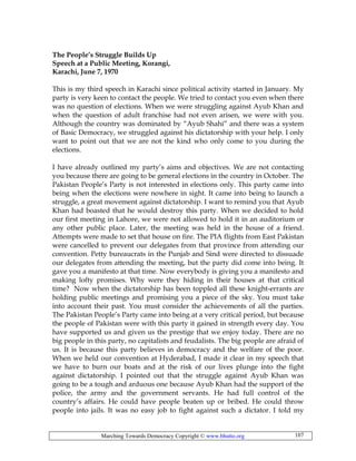 Marching Towards Democracy Copyright © www.bhutto.org 107
The People’s Struggle Builds Up
Speech at a Public Meeting, Korangi,
Karachi, June 7, 1970
This is my third speech in Karachi since political activity started in January. My
party is very keen to contact the people. We tried to contact you even when there
was no question of elections. When we were struggling against Ayub Khan and
when the question of adult franchise had not even arisen, we were with you.
Although the country was dominated by “Ayub Shahi” and there was a system
of Basic Democracy, we struggled against his dictatorship with your help. I only
want to point out that we are not the kind who only come to you during the
elections.
I have already outlined my party’s aims and objectives. We are not contacting
you because there are going to be general elections in the country in October. The
Pakistan People’s Party is not interested in elections only. This party came into
being when the elections were nowhere in sight. It came into being to launch a
struggle, a great movement against dictatorship. I want to remind you that Ayub
Khan had boasted that he would destroy this party. When we decided to hold
our first meeting in Lahore, we were not allowed to hold it in an auditorium or
any other public place. Later, the meeting was held in the house of a friend.
Attempts were made to set that house on fire. The PIA flights from East Pakistan
were cancelled to prevent our delegates from that province from attending our
convention. Petty bureaucrats in the Punjab and Sind were directed to dissuade
our delegates from attending the meeting, but the party did come into being. It
gave you a manifesto at that time. Now everybody is giving you a manifesto and
making lofty promises. Why were they hiding in their houses at that critical
time? Now when the dictatorship has been toppled all these knight-errants are
holding public meetings and promising you a piece of the sky. You must take
into account their past. You must consider the achievements of all the parties.
The Pakistan People’s Party came into being at a very critical period, but because
the people of Pakistan were with this party it gained in strength every day. You
have supported us and given us the prestige that we enjoy today. There are no
big people in this party, no capitalists and feudalists. The big people are afraid of
us. It is because this party believes in democracy and the welfare of the poor.
When we held our convention at Hyderabad, I made it clear in my speech that
we have to burn our boats and at the risk of our lives plunge into the fight
against dictatorship. I pointed out that the struggle against Ayub Khan was
going to be a tough and arduous one because Ayub Khan had the support of the
police, the army and the government servants. He had full control of the
country’s affairs. He could have people beaten up or bribed. He could throw
people into jails. It was no easy job to fight against such a dictator. I told my
 