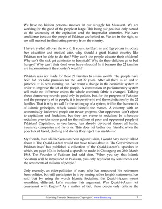 Marching Towards Democracy Copyright © www.bhutto.org 9
We have no hidden personal motives in our struggle for Musawat. We are
working for the good of the people at large. This being our goal has only earned
us the animosity of the capitalists and the imperialist countries. We have
confidence because the people of Pakistan are behind us. We are in the right, so
we will succeed in eliminating poverty from the country.
I have traveled all over the world. If countries like Iran and Egypt can introduce
free education and medical care, why should a great Islamic country like
Pakistan not be able to do that? Why can’t the people educate their children?
Why can’t the sick get admission to hospitals? Why do their children go to bed
hungry? Why can’t their dead even have shrouds? Is it because the 22 families
are in possession of the country’s wealth?
Pakistan was not made for these 22 families to amass wealth. The people have
been fed on false promises for the last 22 years. After all there is an end to
patience. It is now running out. We want a change in the economic system in
order to improve the lot of the people. A constitution or parliamentary system
will make no difference unless the whole economic fabric is changed. Talking
about democracy sounds good only in politics, but, for the progress of Pakistan
and the prosperity of its people, it is imperative to end the exploitation by the 22
families. That is why we call for the setting up of a system, within the framework
of Islamic principles, which would benefit the masses. A country with an
economically backward people can never progress. Our opponents don’t object
to capitalism and feudalism, but they are averse to socialism. Is it because
socialism provides some good for the millions of poor and oppressed people of
Pakistan? Capitalism, as you know, has already devoured almost all banks,
insurance companies and factories. This does not bother our friends; when the
poor talk of bread, clothing and shelter they reject it as un-Islamic.
My friends, had Islamic Socialism been against Islam, I would have never talked
about it. The Quaid-i-A2am would not have talked about it. The Government of
Pakistan itself has published a collection of the Quaid-i-Azam’s speeches in
which, on page 103, is included a speech he made in Chittagong on 26th March
1948. The Founder of Pakistan bad said then, “When you say that Islamic
Socialism will be introduced in Pakistan, you only represent my sentiments and
the sentiments of millions of people.”
Only recently, an elder-politician of ours, who has announced his retirement
from politics, but still participates in it by issuing rather longish statements, has
said that by using the words Islamic Socialism, the Quaid-i-Azam meant
something different. Let’s examine this argument. Was Quaid-i-Azam not
conversant with English? As a matter of fact, these people only criticise the
 