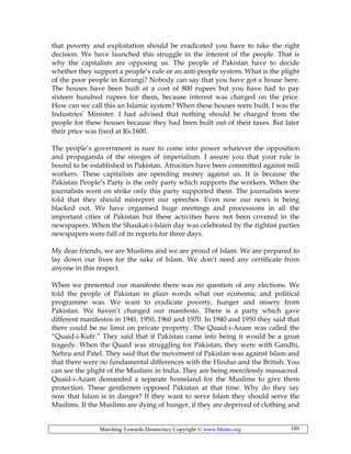 Marching Towards Democracy Copyright © www.bhutto.org 109
that poverty and exploitation should be eradicated you have to take the right
decision. We have launched this struggle in the interest of the people. That is
why the capitalists are opposing us. The people of Pakistan have to decide
whether they support a people’s rule or an anti-people system. What is the plight
of the poor people in Korangi? Nobody can say that you have got a house here.
The houses have been built at a cost of 800 rupees but you have had to pay
sixteen hundred rupees for them, because interest was charged on the price.
How can we call this an Islamic system? When these houses were built, I was the
Industries’ Minister. I had advised that nothing should be charged from the
people for these houses because they had been built out of their taxes. But later
their price was fixed at Rs.1600.
The people’s government is sure to come into power whatever the opposition
and propaganda of the stooges of imperialism. I assure you that your rule is
bound to be established in Pakistan. Atrocities have been committed against mill
workers. These capitalists are spending money against us. It is because the
Pakistan People’s Party is the only party which supports the workers. When the
journalists went on strike only this party supported them. The journalists were
told that they should misreport our speeches. Even now our news is being
blacked out. We have organised huge meetings and processions in all the
important cities of Pakistan but these activities have not been covered in the
newspapers. When the Shaukat-i-Islam day was celebrated by the rightist parties
newspapers were full of its reports for three days.
My dear friends, we are Muslims and we are proud of Islam. We are prepared to
lay down our lives for the sake of Islam. We don’t need any certificate from
anyone in this respect.
When we presented our manifesto there was no question of any elections. We
told the people of Pakistan in plain words what our economic and political
programme was. We want to eradicate poverty, hunger and misery from
Pakistan. We haven’t changed our manifesto. There is a party which gave
different manifestos in 1941, 1950, 1960 and 1970. In 1940 and 1950 they said that
there could be no limit on private property. The Quaid-i-Azam was called the
“Quaid-i-Kufr.” They said that if Pakistan came into being it would be a great
tragedy. When the Quaid was struggling for Pakistan, they were with Gandhi,
Nehru and Patel. They said that the movement of Pakistan was against Islam and
that there were no fundamental differences with the Hindus and the British. You
can see the plight of the Muslims in India. They are being mercilessly massacred.
Quaid-i-Azam demanded a separate homeland for the Muslims to give them
protection. These gentlemen opposed Pakistan at that time. Why do they say
now that Islam is in danger? If they want to serve Islam they should serve the
Muslims. If the Muslims are dying of hunger, if they are deprived of clothing and
 