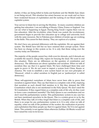 Marching Towards Democracy Copyright © www.bhutto.org 110
shelter, if they are being killed in India and Kashmir and the Middle East, Islam
is not being served. This situation has arisen because we are weak and we have
been weakened because of exploitation and the sucking of our blood under the
capitalist system.
True service to Islam lies in serving the Muslims. In many countries children are
getting free education. I am not talking of Russia, China, France or England. You
can see what is happening in Egypt. During King Faruk’s regime there was no
free education. After the revolution, when Faruk was ousted, the revolutionary
government began to provide free education up to college and university level
with the same resources. But in Pakistan poor children of tender age are working
in the fields. This cannot be their destiny. They are captives of a system.
We don’t have any personal differences with the capitalists. We are against their
system. The British have left but we have retained their corrupt system. There
has been no change in this system so far. It is only that those ruling over the
country today are Pakistanis.
The majority of the people cannot buy cloth even for shrouds, and if shrouds are
available the maulvis charge fifty rupees for burying the dead. We want to end
this situation. There are no differences on the question of constitution and
democracy. The differences are about capitalism and socialism. When we talk of
socialism they say that it is against Islam. We have challenged them time and
again to prove it. We do not want to import a system from China, Russia or
America. We want to establish a new system based on our own principles of
‘Musawat’, which is called socialism in English just as ‘jamhooriyat’ is called
democracy.
These self-appointed custodians of Islam have never been able to prove that
socialism is against Islam. They say that Islam is a complete code of life, implying
that socialism as such should find mention in it. But they demand the 1956
Constitution which also is not mentioned in the Holy Quran. We don’t need the
56 Constitution. If they regard Islam as a complete code of life why do they want
to form a new constituent assembly? The Holy Quran is our constitution and we
don’t need the parliamentary system. This parliamentary system in any case has
not been mentioned anywhere in the Quran. This is a system given to us by the
British. When they talk of it they forget that Islam is a complete code of life, and
there is no scope for any parliamentary system in it. It is only when we talk of
equality, when we talk of the problems of the worker, the eradication of poverty
and exploitation that these people say that it is against Islam. No! It is not against
Islam. This certainly is not against Islam otherwise Zulfikar Ali Bhutto would not
have raised his voice in its favour.
 