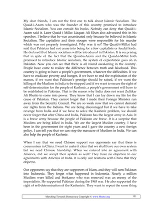 Marching Towards Democracy Copyright © www.bhutto.org 111
My dear friends, I am not the first one to talk about Islamic Socialism. The
Quaid-i-Azam who was the founder of this country promised to introduce
Islamic Socialism. You can consult his books. Nobody can deny that Quaid-i-
Azam said it. Later Quaid-i-Millat Liaquat Ali Khan also advocated this in his
speeches. I believe that he was assassinated only because he believed in Islamic
Socialism. The capitalists and their stooges were responsible for his murder
which was not properly investigated. Why was it so? The Quaid-i-Millat had
said that Pakistan had not come into being for a few capitalists or feudal lords.
He declared that Islamic socialism will be introduced in Pakistan. It is surprising
that in spite of the fact that the Quaid-i-Azam and the Quaid-i-Millat both
promised to introduce Islamic socialism, the system of exploitation goes on in
Pakistan. Now you can see that there is all round awakening in the country.
People have come to realize the difference between truth and falsehood. This
country is going to have a people’s government, whatever the difficulties. If we
have to eradicate poverty and hunger, if we have to end the exploitation of the
masses, if we want that Pakistan’s prestige should be raised, if we want the
killing of the Muslims in India to be stopped and if we want to secure the right of
self-determination for the people of Kashmir, a people’s government will have to
be established in Pakistan. That is the reason why India does not want Zulfikar
Ali Bhutto to come into power. They know that I can lay down my life for the
cause of Pakistan. They cannot forget that I made their Foreign Minister run
away from the Security Council. We are so weak now that we cannot demand
our rights from the Indians. We are being discouraged but if we have to take
revenge from India and if we have to solve the Kashmir problem, we should
never forget that after China and India, Pakistan has the largest army in Asia. It
is a brave army because the people of Pakistan are brave. It is a surprise that
Muslims are being killed in India. We are the largest Muslim country. I have
been in the government for eight years and I gave the country a new foreign
policy. I can tell you that we can stop the massacre of Muslims in India. We can
also help the people of Kashmir.
When I say that we need Chinese support our opponents say that there is
communism in China. I want to make it clear that we shall have our own system
but we need Chinese friendship. When we entered into an agreement with
America, did we accept their system as well? They have no objection to our
agreements with America or India. It is only our relations with China that they
object to.
Our opponents say that they are supporters of Islam, and they will turn Pakistan
into Indonesia. They forget what happened in Indonesia. Nearly a million
Muslims were killed and Soekarno who was removed was an enemy of the
imperialists. He supported Pakistan during the 1965 war. He also supported the
right of self-determination of the Kashmiris. They want to repeat the same thing
 