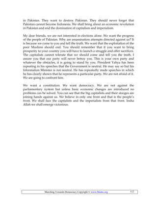 Marching Towards Democracy Copyright © www.bhutto.org 112
in Pakistan. They want to destroy Pakistan. They should never forget that
Pakistan cannot become Indonesia. We shall bring about an economic revolution
in Pakistan and end the domination of capitalism and imperialism.
My dear friends, we are not interested in elections alone. We want the progress
of the people of Pakistan. Why are assassination attempts directed against us? It
is because we come to you and tell the truth. We want that the exploitation of the
poor Muslims should end. You should remember that if you want to bring
prosperity to your country you will have to launch a struggle and offer sacrifices.
The capitalists cannot tolerate that we should come and tell you the truth. I
assure you that our party will never betray you. This is your own party and
whatever the obstacles, it is going to stand by you. President Yahya has been
repeating in his speeches that the Government is neutral. He may say so but his
Information Minister is not neutral. He has repeatedly made speeches in which
he has clearly shown that he represents a particular party. We are not afraid of it.
We are going to confront him.
We want a constitution. We want democracy. We are not against the
parliamentary system but unless basic economic changes are introduced no
problems can be solved. You can see that the big capitalists and their stooges are
joining hands against us. We believe in only one front and that is the people’s
front. We shall face the capitalists and the imperialists from that front. Insha
Allah we shall emerge victorious.
 