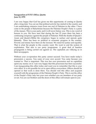 Marching Towards Democracy Copyright © www.bhutto.org 113
Inauguration of P.P.P. Office, Quetta
June 12, 1970
I am very happy that God has given me this opportunity of coming to Quetta
after a long time. You can see that political activity has started in the country and
I am undertaking extensive tours from one end of Pakistan to the other. I have
come to the people of Baluchistan because the Pakistan People’s Party is a party
of the masses. This is your party and it will never betray you. This is my word of
honour to you. We have seen that during the last 23 years there has been a
continuing conspiracy against the people of Pakistan. With the deaths of Quaid-i-
Azam and Quaid-i-Millat the conspiracy began to surface and operate quite
blatantly. There has been no political or economic progress in the country.
Poverty and misery have been on the increase. We stand for justice and equality.
That is what the people in this country want. We want to end the system of
exploitation. This also is our party programme. A great deal of baseless
propaganda is being carried out against us. The capitalists are vilifying us in
their newspapers.
Without your co-operation this party cannot succeed. You have made today’s
procession a success. You came of your own accord. You came because you
wanted to. That is important. This was bur own procession and no capitalists
spent any money on it. I am very happy that this procession has been successful.
I am inaugurating this office today and want you to remember that this is your
own office. It is not possible for us to open offices everywhere. Offices should be
opened so that work is done there. You should visit this office and acquaint
yourself with the programme of the Pakistan People’s Party. This is not the office
of the People’s Party only but your own whether you are members of our party
or not. You are our brothers and the doors of this office will remain open to you
 