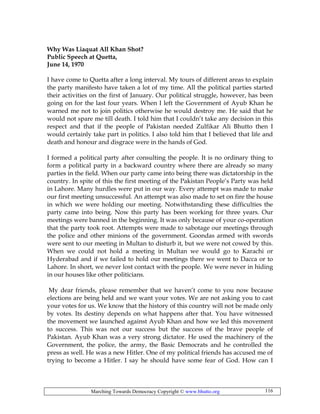 Marching Towards Democracy Copyright © www.bhutto.org 116
Why Was Liaquat All Khan Shot?
Public Speech at Quetta,
June 14, 1970
I have come to Quetta after a long interval. My tours of different areas to explain
the party manifesto have taken a lot of my time. All the political parties started
their activities on the first of January. Our political struggle, however, has been
going on for the last four years. When I left the Government of Ayub Khan he
warned me not to join politics otherwise he would destroy me. He said that he
would not spare me till death. I told him that I couldn’t take any decision in this
respect and that if the people of Pakistan needed Zulfikar Ali Bhutto then I
would certainly take part in politics. I also told him that I believed that life and
death and honour and disgrace were in the hands of God.
I formed a political party after consulting the people. It is no ordinary thing to
form a political party in a backward country where there are already so many
parties in the field. When our party came into being there was dictatorship in the
country. In spite of this the first meeting of the Pakistan People’s Party was held
in Lahore. Many hurdles were put in our way. Every attempt was made to make
our first meeting unsuccessful. An attempt was also made to set on fire the house
in which we were holding our meeting. Notwithstanding these difficulties the
party came into being. Now this party has been working for three years. Our
meetings were banned in the beginning. It was only because of your co-operation
that the party took root. Attempts were made to sabotage our meetings through
the police and other minions of the government. Goondas armed with swords
were sent to our meeting in Multan to disturb it, but we were not cowed by this.
When we could not hold a meeting in Multan we would go to Karachi or
Hyderabad and if we failed to hold our meetings there we went to Dacca or to
Lahore. In short, we never lost contact with the people. We were never in hiding
in our houses like other politicians.
My dear friends, please remember that we haven’t come to you now because
elections are being held and we want your votes. We are not asking you to cast
your votes for us. We know that the history of this country will not be made only
by votes. Its destiny depends on what happens after that. You have witnessed
the movement we launched against Ayub Khan and how we led this movement
to success. This was not our success but the success of the brave people of
Pakistan. Ayub Khan was a very strong dictator. He used the machinery of the
Government, the police, the army, the Basic Democrats and he controlled the
press as well. He was a new Hitler. One of my political friends has accused me of
trying to become a Hitler. I say he should have some fear of God. How can I
 