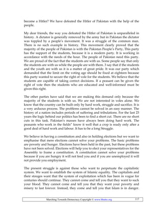 Marching Towards Democracy Copyright © www.bhutto.org 117
become a Hitler? We have defeated the Hitler of Pakistan with the help of the
people.
My dear friends, the way you defeated the Hitler of Pakistan is unparalleled in
history. A dictator is generally removed by the army but in Pakistan the dictator
was toppled by a people’s movement. It was a struggle of the common man.
There is no such example in history. This movement clearly proved that the
majority of the people of Pakistan is with the Pakistan People’s Party, This party
has the support of the students, because it is a modern party. It is working in
accordance with the needs of the hour. The people of Pakistan need this party.
We are proud of the fact that the students are with us. Some people say that only
the students are with us while the people are with them. 3 say that if the students
and the youth are with us it is a matter of great pride. It was our party which
demanded that the limit on the voting age should be fixed at eighteen because
this party wanted to secure the right of vole for the students. We believe that the
students are capable of taking correct decisions. If a peasant can be given the
right of vote then the students who are educated and well-informed must be
given this right.
The other parties have said that we are making this demand only because the
majority of the students is with us. We are not interested in voles alone. We
know that the country can be built only by hard work, struggle and sacrifice. It is
a very arduous process. The problems cannot be solved in an easy manner. The
history of a nation includes periods of suffering and tribulations. For the last 23
years the logic behind our politics has been to find a short cut. There are no short
cuts in this task. Pakistan’s masses have always been doing hard work. The
peasants who work in the fields” know it well that a crop is ready only after a
good deal of hard work and labour. It has to be a long Struggle.
We believe in having a constitution and also in holding elections but we want to
emphasise that mere elections cannot solve your problems. The basic problems
are poverty and hunger. Elections have been held in the past, but these problems
have not been solved. Elections will help you to elect your representatives for the
Assembly to frame a constitution. A constitution cannot solve your problems
because if you are hungry it will not feed you and if you are unemployed it will
not provide you employment.
The present struggle is against those who want to perpetuate the capitalistic
system. We want to establish the system of Islamic equality. The capitalists and
their stooges want that the system of exploitation which has been in vogue for
centuries should continue. They cannot come and tell you that they want to suck
your blood. They cannot come and tell you that they want your poverty and
misery to last forever. Instead, they come and tell you that Islam is in danger.
 