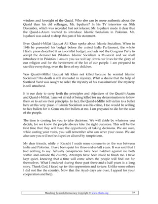 Marching Towards Democracy Copyright © www.bhutto.org 10
wisdom and foresight of the Quaid. Who else can be more authentic about the
Quaid than his old colleague, Mr. Ispahani? In his TV interview on 30th
December, which was recorded but not telecast, Mr. Ispahani made it clear that
the Quaid-i-Azam wanted to introduce Islamic Socialism in Pakistan. Mr.
Ispahani was asked to drop this pan of his statement.
Even Quaid-i-Millat Liaquat Ali Khan spoke about Islamic Socialism. When in
1946 he presented his budget before the united India Parliament, the whole
Hindu press described it as a socialist budget, and advised the Congress Party to
accept the demand for Pakistan. Islamic Socialism is Musawat and we shall
introduce it in Pakistan. I assure you we will lay down our lives for the glory of
our religion and for the betterment of the lot of our people. I am prepared to
sacrifice everything, even the lives of my children.
Was Quaid-i-Millat Liaquat Ali Khan not killed because he wanted Islamic
Socialism? His death is still shrouded in mystery. What a shame that the help of
Scotland Yard was sought to solve the mystery of his assassination! The mystery
is still unsolved.
It is our duty to carry forth the principles and objectives of the Quaid-i-Azam
and Quaid-i-Millat. I am not afraid of being killed for my determination to follow
them or to act on their principles. In fact, the Quaid-i-Millat fell victim to a bullet
here at this very place. If Islamic Socialism was his crime, I too would be willing
to face bullets for it. Come on, fire bullets at me. I am prepared to die for the sake
of the people.
The time is coming for you to take decisions. We will abide by whatever you
decide, for we know the people always take the right decisions. This will be the
first time that they will have the opportunity of taking decisions. We are sure,
while casting your votes, you will remember who can serve your cause. We are
also sure you will not be duped or allured by temptations.
My dear friends, while in Karachi I made some comments on the war between
India and Pakistan. I have been quiet for three-and-a-half years. It was said that I
had nothing to say. Actually conspiracies have been hatched against me both
within and outside the country. Attempts have been made to finish me. I have
kept quiet, knowing that a time will come when the people will find out for
themselves. What I endured during these past three-and-a-half years is a long
story. Thank God, I faced up to- this oppression and torture. Unlike some others
I did not flee the country. Now that the Ayub days are over, I appeal for your
cooperation and help.
 
