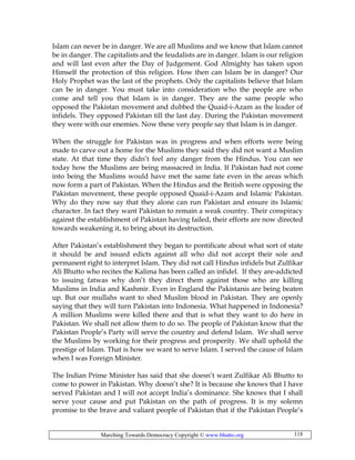 Marching Towards Democracy Copyright © www.bhutto.org 118
Islam can never be in danger. We are all Muslims and we know that Islam cannot
be in danger. The capitalists and the feudalists are in danger. Islam is our religion
and will last even after the Day of Judgement. God Almighty has taken upon
Himself the protection of this religion. How then can Islam be in danger? Our
Holy Prophet was the last of the prophets. Only the capitalists believe that Islam
can be in danger. You must take into consideration who the people are who
come and tell you that Islam is in danger. They are the same people who
opposed the Pakistan movement and dubbed the Quaid-i-Azam as the leader of
infidels. They opposed Pakistan till the last day. During the Pakistan movement
they were with our enemies. Now these very people say that Islam is in danger.
When the struggle for Pakistan was in progress and when efforts were being
made to carve out a home for the Muslims they said they did not want a Muslim
state. At that time they didn’t feel any danger from the Hindus. You can see
today how the Muslims are being massacred in India. If Pakistan had not come
into being the Muslims would have met the same fate even in the areas which
now form a part of Pakistan. When the Hindus and the British were opposing the
Pakistan movement, these people opposed Quaid-i-Azam and Islamic Pakistan.
Why do they now say that they alone can run Pakistan and ensure its Islamic
character. In fact they want Pakistan to remain a weak country. Their conspiracy
against the establishment of Pakistan having failed, their efforts are now directed
towards weakening it, to bring about its destruction.
After Pakistan’s establishment they began to pontificate about what sort of state
it should be and issued edicts against all who did not accept their sole and
permanent right to interpret Islam. They did not call Hindus infidels but Zulfikar
Ali Bhutto who recites the Kalima has been called an infidel. If they are-addicted
to issuing fatwas why don’t they direct them against those who are killing
Muslims in India and Kashmir. Even in England the Pakistanis are being beaten
up. But our mullahs want to shed Muslim blood in Pakistan. They are openly
saying that they will turn Pakistan into Indonesia. What happened in Indonesia?
A million Muslims were killed there and that is what they want to do here in
Pakistan. We shall not allow them to do so. The people of Pakistan know that the
Pakistan People’s Party will serve the country and defend Islam. We shall serve
the Muslims by working for their progress and prosperity. We shall uphold the
prestige of Islam. That is how we want to serve Islam. I served the cause of Islam
when I was Foreign Minister.
The Indian Prime Minister has said that she doesn’t want Zulfikar Ali Bhutto to
come to power in Pakistan. Why doesn’t she? It is because she knows that I have
served Pakistan and I will not accept India’s dominance. She knows that I shall
serve your cause and put Pakistan on the path of progress. It is my solemn
promise to the brave and valiant people of Pakistan that if the Pakistan People’s
 