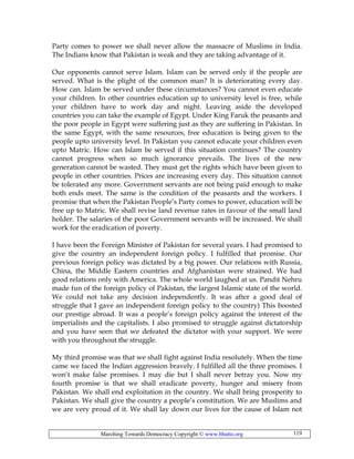Marching Towards Democracy Copyright © www.bhutto.org 119
Party comes to power we shall never allow the massacre of Muslims in India.
The Indians know that Pakistan is weak and they are taking advantage of it.
Our opponents cannot serve Islam. Islam can be served only if the people are
served. What is the plight of the common man? It is deteriorating every day.
How can. Islam be served under these circumstances? You cannot even educate
your children. In other countries education up to university level is free, while
your children have to work day and night. Leaving aside the developed
countries you can take the example of Egypt. Under King Faruk the peasants and
the poor people in Egypt were suffering just as they are suffering in Pakistan. In
the same Egypt, with the same resources, free education is being given to the
people upto university level. In Pakistan you cannot educate your children even
upto Matric. How can Islam be served if this situation continues? The country
cannot progress when so much ignorance prevails. The lives of the new
generation cannot be wasted. They must get the rights which have been given to
people in other countries. Prices are increasing every day. This situation cannot
be tolerated any more. Government servants are not being paid enough to make
both ends meet. The same is the condition of the peasants and the workers. I
promise that when the Pakistan People’s Party comes to power, education will be
free up to Matric. We shall revise land revenue rates in favour of the small land
holder. The salaries of the poor Government servants will be increased. We shall
work for the eradication of poverty.
I have been the Foreign Minister of Pakistan for several years. I had promised to
give the country an independent foreign policy. I fulfilled that promise. Our
previous foreign policy was dictated by a big power. Our relations with Russia,
China, the Middle Eastern countries and Afghanistan were strained. We had
good relations only with America. The whole world laughed at us. Pandit Nehru
made fun of the foreign policy of Pakistan, the largest Islamic state of the world.
We could not take any decision independently. It was after a good deal of
struggle that I gave an independent foreign policy to the country) This boosted
our prestige abroad. It was a people’s foreign policy against the interest of the
imperialists and the capitalists. I also promised to struggle against dictatorship
and you have seen that we defeated the dictator with your support. We were
with you throughout the struggle.
My third promise was that we shall fight against India resolutely. When the time
came we faced the Indian aggression bravely. I fulfilled all the three promises. I
won’t make false promises. I may die but I shall never betray you. Now my
fourth promise is that we shall eradicate poverty, hunger and misery from
Pakistan. We shall end exploitation in the country. We shall bring prosperity to
Pakistan. We shall give the country a people’s constitution. We are Muslims and
we are very proud of it. We shall lay down our lives for the cause of Islam not
 