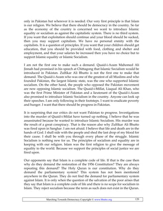 Marching Towards Democracy Copyright © www.bhutto.org 120
only in Pakistan but wherever it is needed. Our very first principle is that Islam
is our religion. We believe that there should be democracy in the country. So far
as the economy of the country is concerned we want to introduce Islamic
equality or socialism as against the capitalistic system. There is no third system.
If you want that exploitation should continue and your blood should be sucked,
then you may support capitalism. We have no personal enmity with the
capitalists. It is a question of principles. If you want that your children should get
education, that you should be provided with food, clothing and shelter and
employment, and that your salaries be increased then you have no choice but to
support Islamic equality or Islamic Socialism.
I am not the first one to make such a demand. Quaid-i-Azam Mahomed Ali
Jinnah had promised in his speech at Chittagong that Islamic Socialism would be
introduced in Pakistan. Zulfikar Ali Bhutto is not the first one to make that
demand. The Quaid-i-Azam who was one of the greatest of all Muslims and who
founded Pakistan, the largest Islamic state, was the one who supported Islamic
socialism. On the other hand, the people who opposed the Pakistan movement
are now opposing Islamic socialism. The Quaid-i-Millat, Liaqual Ali Khan, who
was the first Prime Minister of Pakistan and a lieutenant of the Quaid-i-Azam
also promised to introduce Islamic Socialism in the country. Anyone can look up
their speeches. I am only following in their footsteps. I want to eradicate poverty
and hunger. I want that there should be progress in Pakistan.
It is surprising that our critics do not want Pakistan to progress. Investigations
into the murder of Quaid-i-Miilat have turned up nothing. I believe that he was
assassinated because he wanted to introduce Islamic Socialism. His murder was
the result of a great conspiracy. That is the reason also why Zulfikar Ali Bhutto
was fired upon in Sanghar. I am not afraid. I believe that life and death are in the
hands of God. I shall side with the people and shed the last drop of my blood for
their cause. I shall be with you through every phase of the struggle. Islamic
Socialism is nothing new for us. The principles of socialism and equality are in
keeping with our religion. Islam was the first religion to give the message of
equality to the world. Because we support the principles of social justice we are
fired upon.
Our opponents say that Islam is a complete code of life. If that is the case then
why do they demand the restoration of the 1956 Constitution? They are always
repeating this demand? The Holy Quran is our constitution. Why do they
demand the parliamentary system? This system has not been mentioned
anywhere in the Quran. They do not find the demand for parliamentary system
against Islam. It is only when the question of the salvation of the poor arises that
they say that Islam is a complete code of life and there is no scope for socialism in
Islam. They reject socialism because the term as such does not exist in the Quran.
 