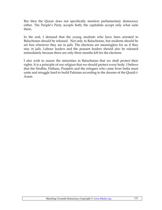 Marching Towards Democracy Copyright © www.bhutto.org 121
But then the Quran does not specifically mention parliamentary democracy
either. The People’s Party accepts both; the capitalists accept only what suits
them.
In the end, I demand that the young students who have been arrested in
Baluchistan should be released. Not only in Baluchistan, but students should be
set free wherever they are in jails. The elections are meaningless for us if they
stay in jails. Labour leaders and the peasant leaders should also be released
immediately because there are only three months left for the elections
I also wish to assure the minorities in Baluchistan that we shall protect their
rights. It is a principle of our religion that we should protect every body. I believe
that the Sindhis, Pathans, Punjabis and the refugees who came from India must
unite and struggle hard to build Pakistan according to the dreams of the Quaid-i-
Azam.
 