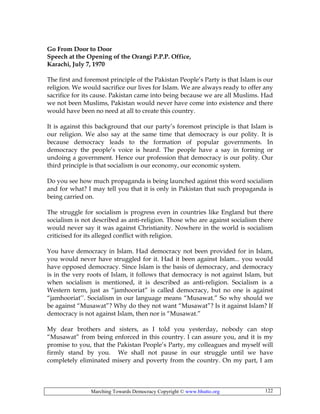 Marching Towards Democracy Copyright © www.bhutto.org 122
Go From Door to Door
Speech at the Opening of the Orangi P.P.P. Office,
Karachi, July 7, 1970
The first and foremost principle of the Pakistan People’s Party is that Islam is our
religion. We would sacrifice our lives for Islam. We are always ready to offer any
sacrifice for its cause. Pakistan came into being because we are all Muslims. Had
we not been Muslims, Pakistan would never have come into existence and there
would have been no need at all to create this country.
It is against this background that our party’s foremost principle is that Islam is
our religion. We also say at the same time that democracy is our polity. It is
because democracy leads to the formation of popular governments. In
democracy the people’s voice is heard. The people have a say in forming or
undoing a government. Hence our profession that democracy is our polity. Our
third principle is that socialism is our economy, our economic system.
Do you see how much propaganda is being launched against this word socialism
and for what? I may tell you that it is only in Pakistan that such propaganda is
being carried on.
The struggle for socialism is progress even in countries like England but there
socialism is not described as anti-religion. Those who are against socialism there
would never say it was against Christianity. Nowhere in the world is socialism
criticised for its alleged conflict with religion.
You have democracy in Islam. Had democracy not been provided for in Islam,
you would never have struggled for it. Had it been against Islam... you would
have opposed democracy. Since Islam is the basis of democracy, and democracy
is in the very roots of Islam, it follows that democracy is not against Islam, but
when socialism is mentioned, it is described as anti-religion. Socialism is a
Western term, just as “jamhooriat” is called democracy, but no one is against
“jamhooriat’’. Socialism in our language means “Musawat.” So why should we
be against “Musawat”? Why do they not want “Musawat”? Is it against Islam? If
democracy is not against Islam, then nor is “Musawat.”
My dear brothers and sisters, as I told you yesterday, nobody can stop
“Musawat” from being enforced in this country. I can assure you, and it is my
promise to you, that the Pakistan People’s Party, my colleagues and myself will
firmly stand by you. We shall not pause in our struggle until we have
completely eliminated misery and poverty from the country. On my part, I am
 