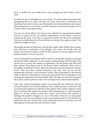 Marching Towards Democracy Copyright © www.bhutto.org 124
have no wealth but our wealth lies in your strength and force. That is all we
need.
It is time for you to strengthen your own party. You have to face and counter the
propaganda that your party will take you away from Islam. As Muslims, you
should go from door to door, meet the people, train them politically and answer
false propaganda. It is the duty of political parties to educate the people and to
counter what is said against them.
You have to set up offices. You have to pay attention to organisational matters
because no party can be run without organisation. In fact there is need for
organising the party. You have to acquaint yourself with the party principles.
You have to think them over. Do not think you will get your rights so easily. You
will have to fight for them.
The people should not think they will get their rights while sitting7 idle at home.
You will have to undertake a long struggle. You cannot do ail this with one
stroke. You should be ready to work. We are with you, if you are vigilant no anti-
people conspiracy can ever succeed.
You will remember Ayub Khan tried to hatch an anti-people conspiracy through
the Round Table Conference. It was aimed at compromising with the right wing
parties and to protect the citadel of exploitation. All the parties that had once
been against Ayub Khan went to the Round Table Conference. They went to
strengthen Ayub Khan’s hands. They did so because they had identical economic
views. They may have wanted democracy, but they were all one on the
fundamental question of the economic system. They participated in the Round
Table Conference, although they had once opposed the idea of attending it and
reaching any agreement with Ayub Khan. But when they saw that their common
ideas, their common points of view were in danger they rushed to Rawalpindi.
Later, they started propaganda against me saying that the conference did not
succeed because of my non-participation. How could I go into a conference that
was being held against the interests of the people? How could I support a front
that was being made against the people? Had I participated in it, the movement
going on? In the country would have ended. Ayub Khan only wanted to
sabotage the people’s struggle one way or the other. However, no anti-people
conspiracy can ever succeed here. It may succeed temporarily; it will certainly be
defeated in the end. I declare that if any anti-people front in set up here, we will
fight against it tooth and nail and will bury it deep.
 