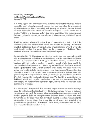 Marching Towards Democracy Copyright © www.bhutto.org 125
Consulting the People
Address at Public Meeting in Malir,
August 5, 1970
It is being argued that one should avoid extremist policies; that balanced policies
should be evolved and pursued. I wonder how one can solve the problems of
extreme corruption, black marketing and poverty by balanced policies. Indeed
we need a modem party which can translate the Quaid-i-Azam’s dream into a
reality. Talking of a balanced policy is a mere deception. You cannot pursue
balanced policies in a country where all sorts of vices are rampant in their lowest
forms.
I will not pursue a balanced policy. I have a revolutionary policy. It will be
directed against our enemies both within and outside the country. We are not
afraid of making sacrifices. We are not afraid of going to jails. We will always be
ready to offer the last drop of our blood for the preservation of Pakistan. These
elections would be the last for us under the present regime.
Nawabzada Sher Ali Khan gave an interview earlier this year in which he said
that if these elections could not be held smoothly or if the constitution could not
be framed, elections would be held again after three months, and if even these
elections did not produce results, yet another round of elections would be
conducted within three months. I would say to Nawabzada Sahib that we shall
not be a party to this hoax. General elections could not be held in 23 years. How
would you be able to hold elections again every three months? In case there is a
deadlock a reference to the electorate within three months will not affect the
position of parties very much. So, what good will you get out of fresh elections?
We shall consider the coming elections as final. We shall form a constitution—a
Pakistani, Islamic and popular constitution. If we lose, everyone would lose. We
shall simply not fight elections again and again, for we know the elections alone
cannot solve problems.
It is the People’s Party which has held the largest number of public meetings
since the restoration of political activity. It is because the party wants to maintain
contacts with you, with the masses. It is your party because you have formed and
made it popular. It is not the question of elections alone. We have not come
forward to ask for your votes. We have been making speeches even during the
dictatorship of Ayub Khan. One would like to ask where the so-called great
politicians had gone then? The Pakistan People’s Party was not formed for us to
come out only at the times of elections.
 