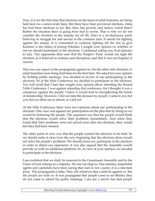 Marching Towards Democracy Copyright © www.bhutto.org 126
True, it is for the first time that elections on the basis of adult franchise are being
held here on a nation-wide basis. But there have been provincial elections. India
has had three elections so far. But, then, has poverty and misery ended there?
Rather the situation there is going from bad to worse. That is why we do not
consider the elections as the remedy for all ills. Ours is a revolutionary party
believing in struggle for and service to the common man. It stands for fighting
against the enemy. It is committed to continue fighting till the last to give
Kashmir is the choice of joining Pakistan. I sought your opinion on whether or
not we should participate in the elections. I continued asking you from January
to July. Our opponents then said that the People’s Party would not fight the
elections as it believed in violence and disruption, and that it was not hopeful of
success.
This was one aspect of the propaganda against us. On the other side elections on
adult franchise were being held here for the first time. We asked for your opinion
by holding public meetings. You decided in favour of our participating in the
elections. So at the Hala Conference we decided to participate in the elections.
You will recall that I had also sought your opinion about attending the Round
Table Conference. I was against attending that conference, for I thought it was a
conspiracy against the people. I knew it would lead to strengthening the hands
of dictatorship. However, I did not take the decision by myself. I came to you but
you did not allow me to attend, so I did not.
At the Hala Conference there were two opinions about our participating in the
elections. One view was against our participation on the plea that by doing so we
would be betraying the people. The argument was that the people would think
that the elections would solve their problems immediately. And when they
found that their problems were not solved even after the elections, they would
feel they had been cheated.
The other point of view was that the people wanted the elections to be held. So
we should make it clear from the very beginning that the elections alone would
not solve the people’s problems. We should, however, participate in the elections
in order to defeat our opponents. It was also argued that the Assembly would
provide us with an additional platform. So, in view of your opinion, we decided
to participate in the elections.
I am confident that we shall, be returned to the Constituent Assembly and by the
Grace of God, emerge as a majority. No one can stop us. Our enemies, imperialist
agents and capitalists have been saying that ours is not a party; it is a one-man
party. This propaganda is false. They did whatever they could do against us. But
the people are with us. It was propagated that people come to see Bhutto; they
do not come to attend his public meetings. I am not a movie star that people
 