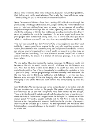 Marching Towards Democracy Copyright © www.bhutto.org 127
should come to see me. They come to hear me. Because I explain their problems,
their feelings and put forward solutions. That is why they have faith in our party.
Time is coming for you to see how much success we achieve.
Some Government Ministers have been creating difficulties for us through the
press and by spending a lot of money. But, despite all this, the People’s Party will
emerge victorious. Although we have no money, we are accused of spending
huge sums on public meetings. We are in fact, spending very little and that too
due to the assistance of friends. I do not favour spending money like this. I have
never appealed to the people for donations. I do not want to put burdens on the
poor people. I feel ashamed of asking them. That is why I had asked you to do
whatever minimum you can. Even a rupee two rupees or eight annas would do.
You may rest assured that the People’s Party would represent you truly and
faithfully. I assure you if ever anyone in the party did anything against your
wishes, I would throw him out of the party. The people are dearer to me. I would
not tolerate anyone betraying the people. I would not make it a prestige issue as
Yahya Khan has been doing. You know whenever we ask Yahya Khan to relieve
certain Ministers, he makes it a matter of personal prestige. It is like the
imperialists.
We told Yahya Khan that during the election campaign his Ministers would not
be neutral. He said he would remain neutral. We know that his Ministers are
not. What has he done to stop them? There is no doubt that they have been
meddling in politics. One of them has actually been asking the capitalists to help
a particular party. The anti-people budget has been made by these Ministers. On
the one hand me Six Points are dubbed as anti-Pakistan — we too say that,
because they endanger Pakistan’s integrity—but on the other a newspaper
belonging to one of the Ministers from Karachi has been playing up these Six
Points.
Now the budget. We have never seen such a useless budget in the last 23 years. It
has put an enormous burden on the people. The prices of virtually everything
have increased by 25 per cent. The people have been crushed by this budget.
Those with fixed monthly salaries are already burdened so how would they pay
taxes? Millions of rupees were charged under the Refugee Tax. Where has all this
money gone? Previously a quarter in Malir cost Rs. 700. Now it costs Rs. 1,400.
Interest is also charged on this amount. And there is the problem of transport.
How would the children go to schools? All these problems can be solved after
bringing about economic changes in the country. We want to make education up
to Matric free.
 