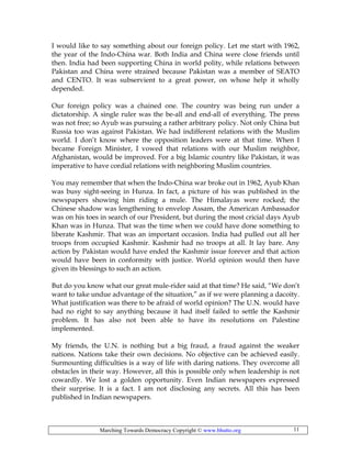 Marching Towards Democracy Copyright © www.bhutto.org 11
I would like to say something about our foreign policy. Let me start with 1962,
the year of the Indo-China war. Both India and China were close friends until
then. India had been supporting China in world polity, while relations between
Pakistan and China were strained because Pakistan was a member of SEATO
and CENTO. It was subservient to a great power, on whose help it wholly
depended.
Our foreign policy was a chained one. The country was being run under a
dictatorship. A single ruler was the be-all and end-all of everything. The press
was not free; so Ayub was pursuing a rather arbitrary policy. Not only China but
Russia too was against Pakistan. We had indifferent relations with the Muslim
world. I don’t know where the opposition leaders were at that time. When I
became Foreign Minister, I vowed that relations with our Muslim neighbor,
Afghanistan, would be improved. For a big Islamic country like Pakistan, it was
imperative to have cordial relations with neighboring Muslim countries.
You may remember that when the Indo-China war broke out in 1962, Ayub Khan
was busy sight-seeing in Hunza. In fact, a picture of his was published in the
newspapers showing him riding a mule. The Himalayas were rocked; the
Chinese shadow was lengthening to envelop Assam, the American Ambassador
was on his toes in search of our President, but during the most cricial days Ayub
Khan was in Hunza. That was the time when we could have done something to
liberate Kashmir. That was an important occasion. India had pulled out all her
troops from occupied Kashmir. Kashmir had no troops at all. It lay bare. Any
action by Pakistan would have ended the Kashmir issue forever and that action
would have been in conformity with justice. World opinion would then have
given its blessings to such an action.
But do you know what our great mule-rider said at that time? He said, “We don’t
want to take undue advantage of the situation,” as if we were planning a dacoity.
What justification was there to be afraid of world opinion? The U.N. would have
had no right to say anything because it had itself failed to settle the Kashmir
problem. It has also not been able to have its resolutions on Palestine
implemented.
My friends, the U.N. is nothing but a big fraud, a fraud against the weaker
nations. Nations take their own decisions. No objective can be achieved easily.
Surmounting difficulties is a way of life with daring nations. They overcome all
obstacles in their way. However, all this is possible only when leadership is not
cowardly. We lost a golden opportunity. Even Indian newspapers expressed
their surprise. It is a fact. I am not disclosing any secrets. All this has been
published in Indian newspapers.
 