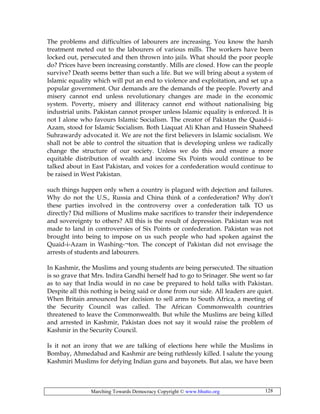 Marching Towards Democracy Copyright © www.bhutto.org 128
The problems and difficulties of labourers are increasing. You know the harsh
treatment meted out to the labourers of various mills. The workers have been
locked out, persecuted and then thrown into jails. What should the poor people
do? Prices have been increasing constantly. Mills are closed. How can the people
survive? Death seems better than such a life. But we will bring about a system of
Islamic equality which will put an end to violence and exploitation, and set up a
popular government. Our demands are the demands of the people. Poverty and
misery cannot end unless revolutionary changes are made in the economic
system. Poverty, misery and illiteracy cannot end without nationalising big
industrial units. Pakistan cannot prosper unless Islamic equality is enforced. It is
not I alone who favours Islamic Socialism. The creator of Pakistan the Quaid-i-
Azam, stood for Islamic Socialism. Both Liaquat Ali Khan and Hussein Shaheed
Suhrawardy advocated it. We are not the first believers in Islamic socialism. We
shall not be able to control the situation that is developing unless we radically
change the structure of our society. Unless we do this and ensure a more
equitable distribution of wealth and income Six Points would continue to be
talked about in East Pakistan, and voices for a confederation would continue to
be raised in West Pakistan.
such things happen only when a country is plagued with dejection and failures.
Why do not the U.S., Russia and China think of a confederation? Why don’t
these parties involved in the controversy over a confederation talk TO us
directly? Did millions of Muslims make sacrifices to transfer their independence
and sovereignty to others? All this is the result of depression. Pakistan was not
made to land in controversies of Six Points or confederation. Pakistan was not
brought into being to impose on us such people who had spoken against the
Quaid-i-Azam in Washing-¬ton. The concept of Pakistan did not envisage the
arrests of students and labourers.
In Kashmir, the Muslims and young students are being persecuted. The situation
is so grave that Mrs. Indira Gandhi herself had to go to Srinager. She went so far
as to say that India would in no case be prepared to hold talks with Pakistan.
Despite all this nothing is being said or done from our side. All leaders are quiet.
When Britain announced her decision to sell arms to South Africa, a meeting of
the Security Council was called. The African Commonwealth countries
threatened to leave the Commonwealth. But while the Muslims are being killed
and arrested in Kashmir, Pakistan does not say it would raise the problem of
Kashmir in the Security Council.
Is it not an irony that we are talking of elections here while the Muslims in
Bombay, Ahmedabad and Kashmir are being ruthlessly killed. I salute the young
Kashmiri Muslims for defying Indian guns and bayonets. But alas, we have been
 