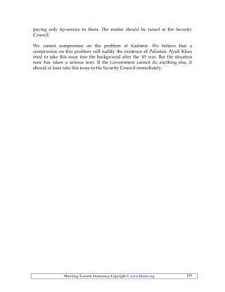 Marching Towards Democracy Copyright © www.bhutto.org 129
paying only lip-service to them. The matter should be raised at the Security
Council.
We cannot compromise on the problem of Kashmir. We believe that a
compromise on this problem will nullify the existence of Pakistan. Ayub Khan
tried to take this issue into the background after the ‘65 war. But the situation
now has taken a serious turn. If the Government cannot do anything else, it
should at least take this issue to the Security Council immediately.
 