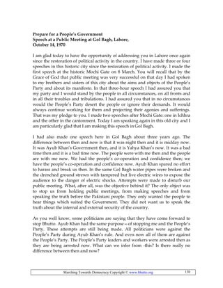 Marching Towards Democracy Copyright © www.bhutto.org 130
Prepare for a People’s Government
Speech at a Public Meeting at Gol Bagh, Lahore,
October 14, 1970
I am glad today to have the opportunity of addressing you in Lahore once again
since the restoration of political activity in the country. I have made three or four
speeches in this historic city since the restoration of political activity. I made the
first speech at the historic Mochi Gate on 8 March. You will recall that by the
Grace of God that public meeting was very successful on that day I had spoken
to my brothers and sisters of this city about the aims and objects of the People’s
Party and about its manifesto. In that three-hour speech I had assured you that
my party and I would stand by the people in all circumstances, on all fronts and
in all their troubles and tribulations. I had assured you that in no circumstances
would the People’s Party desert the people or ignore their demands. It would
always continue working for them and projecting their agonies and sufferings.
That was my pledge to you. I made two speeches after Mochi Gate: one in Ichhra
and the other in the cantonment. Today I am speaking again in this old city and I
am particularly glad that I am making this speech in Gol Bagh.
I had also made one speech here in Gol Bagh about three years ago. The
difference between then and now is that it was night then and it is midday now.
It was Ayub Khan’s Government then, and it is Yahya Khan’s now. It was a bad
time then and it is a bad time now. The people were with me then and the people
are with me now. We had the people’s co-operation and confidence then; we
have the people’s co-operation and confidence now. Ayub Khan spared no effort
to harass and break us then. In the same Gol Bagh water pipes were broken and
the drenched ground strewn with tampered but live electric wires to expose the
audience to the danger of electric shocks. Attempts were made to disturb our
public meeting. What, after all, was the objective behind it? The only object was
to stop us from holding public meetings, from making speeches and from
speaking the truth before the Pakistani people. They only wanted the people to
hear things which suited the Government. They did not want us to speak the
truth about the internal and external security of the country.
As you well know, some politicians are saying that they have come forward to
stop Bhutto. Ayub Khan had the same purpose—of stopping me and the People’s
Party. These attempts are still being made. All politicians were against the
People’s Party during Ayub Khan’s rule. And even now all of them are against
the People’s Party. The People’s Party leaders and workers were arrested then as
they are being arrested now. What can we infer from -this? Is there really no
difference between then and now?
 