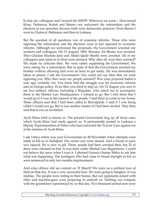 Marching Towards Democracy Copyright © www.bhutto.org 132
In July my colleagues and I toured the NWFP. Wherever we went— Dera Ismail
Khan, Peshawar, Kohat and Bannu—we welcomed the referendum and the
elections in our speeches, because both were democratic practices. From Bannu I
went to Chakwal, Shikarpur and then to Larkana.
But the question of all questions was of economic reforms. Those who were
opposing the referendum and the elections were in fact opposed to economic
reforms. Although we welcomed the proposals, the Government arrested our
workers and colleagues. On 13 August, 1969, Mumtaz Ali Bhutto was arrested.
Then Ghulam Mustafa Jatoi and Abdul Qadir Sheikh were arrested. All of my
colleagues and relatives in Sind were arrested. Why after all, were they arrested?
We made no criticism then. We were rather supporting the Government. We
were asking for a referendum. But in spite of that the Government arrested my
brother without allowing him even an hour to get ready. He was immediately
taken to prison. I ask the Government: You could not say then that we were
opposing you. Why then were our people arrested? Was your proposal hailed a
year ago, certainly not. You knew that the struggle was for economic reforms
and on foreign policy. Even then you tried to stop us. On 12 August you sent to
me five military officers, including a Brigadier, who asked me to accompany
them to the Martial Law Headquarters. I refused to go. But I told them that I
would go if it was in the interest of the people. I told them to come to my house.
These officers said that I had been called to Rawalpindi. I said if I was being
called I would not go. But it was another matter if I had been invited. They then
said that it was an invitation.
Ayub Khan tried to harass us. The present Government dug up all those cases
which Ayub Khan had made against us. It permanently posted in Larkana a
Deputy Superintendent of Police who had concocted the Tractor Case against me
at the instance of Ayub Khan.
I ask Yahya where was your Government on 28 November when attempts were
made to kill us in Sadiqbad. Our motor cars were stoned. And a friend of mine
was injured. He is now in jail. Thirty people had been arrested then, but 25 of
them were released on bail. It was done under Martial Law Regulations. I could
not believe the news when I read it. I phoned General Osman Mitha to ask him
what was happening. The hooligans who had come in broad daylight to kill us
were sentenced to only two months imprisonment.
And what offence did we commit on 31 March? We were on a political tour of
Sind on that day. It was a very successful tour. We were going to Sanghar. It was
midday. The people were resting in their homes. But our opponents armed with
rifles and machine-guns were preparing to ambush us. Nothing can compare
with the goondaism experienced by us that day. Five thousand armed men were
 