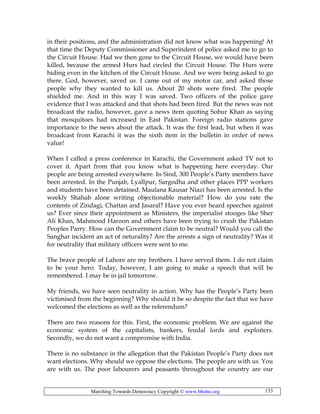 Marching Towards Democracy Copyright © www.bhutto.org 133
in their positions, and the administration did not know what was happening! At
that time the Deputy Commissioner and Superindent of police asked me to go to
the Circuit House. Had we then gone to the Circuit House, we would have been
killed, because the armed Hurs had circled the Circuit House. The Hurs were
hiding even in the kitchen of the Circuit House. And we were being asked to go
there. God, however, saved us. I came out of my motor car, and asked those
people why they wanted to kill us. About 20 shots were fired. The people
shielded me. And in this way I was saved. Two officers of the police gave
evidence that I was attacked and that shots had been fired. But the news was not
broadcast the radio, however, gave a news item quoting Sobur Khan as saying
that mosquitoes had increased in East Pakistan. Foreign radio stations gave
importance to the news about the attack. It was the first lead, but when it was
broadcast from Karachi it was the sixth item in the bulletin in order of news
value!
When I called a press conference in Karachi, the Government asked TV not to
cover it. Apart from that you know what is happening here everyday. Our
people are being arrested everywhere. In Sind, 300 People’s Party members have
been arrested. In the Punjab, Lyallpur, Sargodha and other places PPP workers
and students have been detained. Maulana Kausar Niazi has been arrested. Is the
weekly Shahab alone writing objectionable material? How do you rate the
contents of Zindagi, Chattan and Jasaral? Have you ever heard speeches against
us? Ever since their appointment as Ministers, the imperialist stooges like Sher
Ali Khan, Mahmood Haroon and others have been trying to crush the Pakistan
Peoples Parry. How can the Government claim to be neutral? Would you call the
Sanghar incident an act of neturality? Are the arrests a sign of neutrality? Was it
for neutrality that military officers were sent to me.
The brave people of Lahore are my brothers. I have served them. I do not claim
to be your hero. Today, however, I am going to make a speech that will be
remembered. I may be in jail tomorrow.
My friends, we have seen neutrality in action. Why has the People’s Party been
victimised from the beginning? Why should it be so despite the fact that we have
welcomed the elections as well as the referendum?
There are two reasons for this. First, the economic problem. We are against the
economic system of the capitalists, bankers, feudal lords and exploiters.
Secondly, we do not want a compromise with India.
There is no substance in the allegation that the Pakistan People’s Party does not
want elections. Why should we oppose the elections. The people are with us. You
are with us. The poor labourers and peasants throughout the country are our
 