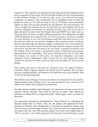 Marching Towards Democracy Copyright © www.bhutto.org 134
supporters. Why should we be frightened? Only they should feel frightened who
have no support of the people. We had decided at Hala in favour of participating
in the elections. October 15 is only ten days away. You will see how many
candidates we sponsor. Why should there be no candidates with us while the
people are with us? You will see what we do on 15 October when nomination
papers are filed. We are fully prepared for the elections. We want elections. We
want a civilian Government. I swear by God that we want elections. But if our
workers, colleagues and friends are arrested everyday, how will we be able to
fight elections? Leaders from the Punjab, Sind and NWFP have been and are
being arrested. No army can fight without its generals. No commander can fight
while his generals are in prison. Now it is for you to give a verdict on whether
we want elections or not. The Government would like only those forces to win
the elections which do not stand for changes in the economic system. It believes
that the old parties like the Muslim Leagues—which seek votes on the basis of a
caste system—the P.D.P. Jamat-i-lslami, the three Muslim Leagues should come
into power. But this does not seem to be very likely. A popular revolution is in
the making. They can foresee a revolutionary party of labourers and peasants
being elected to the Assemblies. They know what this party will do. Soon after
the coming into power of this party, all insurance companies and major
industries will be nationalised. Their owners fear we will change the whole
system; we will turn the tables. Well, we shall turn the tables. We will serve the
people.
This country has seen in the last five thousand years the reign of Hindus,
Christians, Sikhs, Afghans, Rajputs, the British and the Generals. But you have
not seen a popular people’s government. We shall form such a government. That
is why we are being opposed.
My brothers and colleagues, I assure you that we are prepared for any sacrifice.
Imprisonment means nothing to me. I am quite prepared to die. I assure you as
Allah is my witness. Jam prepared for martyrdom.
My dear friends, brothers and colleagues, our opponents are now scared of the
popular, Islamic upsurge. They tried to dub us as kafirs. They should be
ashamed of calling their co-religionists kafirs. What bigger crime can there be
than this?
Our opponents managed to call themselves “Islam Pasand” by celebrating the
Shaukat-i-Islam Day in Lahore. They are the people who opposed the basic
ideology of Pakistan. They thought they would bait the people by calling upon
them to come out in the name of Islam. But it did not work. Our opponents did
not realise that this was 1970 and the people were those who fought India in
1965. It was their voice which declared in the Security Council that they would
 