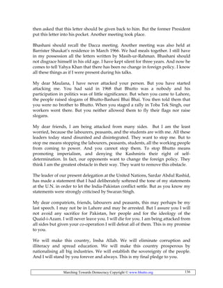 Marching Towards Democracy Copyright © www.bhutto.org 136
then asked that this letter should be given back to him. But the former President
put this letter into his pocket. Another meeting took place.
Bhashani should recall the Dacca meeting. Another meeting was also held at
Barrister Shaukat’s residence in March 1966. We had meals together. I still have
in my possession all the letters written by Masih-ur-Rahman. Bhashani should
not disgrace himself in his old age. I have kept silent for three years. And now he
comes to tell Yahya Khan that there has been no change in foreign policy. I know
all these things as if I were present during his talks.
My dear Maulana, I have never attacked your person. But you have started
attacking me. You had said in 1968 that Bhutto was a nobody and his
participation in politics was of little significance. But when you came to Lahore,
the people raised slogans of Bhutto-Bashani Bhai Bhai. You then told them that
you were no brother to Bhutto. When you staged a rally in Toba Tek Singh, our
workers went there. But you neither allowed them to fly their flags nor raise
slogans.
My dear friends, I am being attacked from many sides. But I am the least
worried, because the labourers, peasants, and the students are with me. All these
leaders today stand disunited and disintegrated. They want to stop me. But to
stop me means stopping the labourers, peasants, students, all the working people
from coming to power. And you cannot stop them. To stop Bhutto means
promoting imperialism, and denying the Kashmiris their right of self-
determination. In fact, our opponents want to change the foreign policy. They
think I am the greatest obstacle in their way. They want to remove this obstacle.
The leader of our present delegation at the United Nations, Sardar Abdul Rashid,
has made a statement that I had deliberately softened the tone of my statements
at the U.N. in order to let the India-Pakistan conflict settle. But as you know my
statements were strongly criticised by Swaran Singh.
My dear compatriots, friends, labourers and peasants, this may perhaps be my
last speech. I may not be in Lahore and may be arrested. But I assure you I will
not avoid any sacrifice for Pakistan, her people and for the ideology of the
Quaid-i-Azam. I will never leave you. I will die for you. I am being attacked from
all sides but given your co-operation I will defeat all of them. This is my promise
to you.
We will make this country, Insha Allah. We will eliminate corruption and
illiteracy and spread education. We will make this country prosperous by
nationalising all big industries. We will establish the sovereignty of the people.
And I will stand by you forever and always. This is my final pledge to you.
 