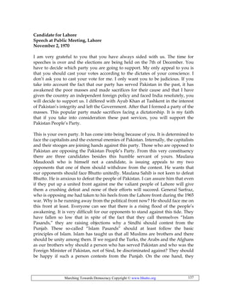 Marching Towards Democracy Copyright © www.bhutto.org 137
Candidate for Lahore
Speech at Public Meeting, Lahore
November 2, 1970
I am very grateful to you that you have always sided with us. The time for
speeches is over and the elections are being held on the 7th of December. You
have to decide which party you are going to support. My only appeal to you is
that you should cast your votes according to the dictates of your conscience. I
don’t ask you to cast your vote for me. I only want you to be judicious. If you
take into account the fact that our party has served Pakistan in the past, it has
awakened the poor masses and made sacrifices for their cause and that I have
given the country an independent foreign policy and faced India resolutely, you
will decide to support us. I differed with Ayub Khan at Tashkent in the interest
of Pakistan’s integrity and left the Government. After that I formed a party of the
masses. This popular party made sacrifices facing a dictatorship. It is my faith
that if you take into consideration these past services, you will support the
Pakistan People’s Party.
This is your own party. It has come into being because of you. It is determined to
face the capitalists and the external enemies of Pakistan. Internally, the capitalists
and their stooges are joining hands against this party. Those who are opposed to
Pakistan are opposing the Pakistan People’s Party. From this very constituency
there are three candidates besides this humble servant of yours. Maulana
Maudoodi who is himself not a candidate, is issuing appeals to my two
opponents that one of them should withdraw from the contest. He wants that
our opponents should face Bhutto unitedly. Maulana Sahib is not keen to defeat
Bhutto. He is anxious to defeat the people of Pakistan. I can assure him that even
if they put up a united front against me the valiant people of Lahore will give
them a crushing defeat and none of their efforts will succeed. General Sarfraz,
who is opposing me had taken to his heels from the Lahore front during the 1965
war. Why is he running away from the political front now? He should face me on
this front at least. Everyone can see that there is a rising flood of the people’s
awakening. It is very difficult for our opponents to stand against this tide. They
have fallen so low that in spite of the fact that they call themselves “Islam
Pasands,” they are raising objections why a Sindhi should contest from the
Punjab. These so-called “Islam Pasands” should at least follow the basic
principles of Islam. Islam has taught us that all Muslims are brothers and there
should be unity among them. If we regard the Turks, the Arabs and the Afghans
as our brothers why should a person who has served Pakistan and who was the
Foreign Minister of Pakistan, not of Sind, be discriminated against? They should
be happy if such a person contests from the Punjab. On the one hand, they
 