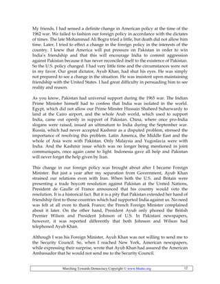 Marching Towards Democracy Copyright © www.bhutto.org 12
My friends, I had sensed a definite change in American policy at the time of the
1962 war. We failed to fashion our foreign policy in accordance with the dictates
of times. The late Mohammad Ali Bogra tried a little, but death did not allow him
time. Later, I tried to effect a change in the foreign policy in the interests of the
country. I knew that America will put pressure on Pakistan in order to win
India’s friendship and that this will encourage India to commit aggression
against Pakistan because it has never reconciled itself to the existence of Pakistan.
So the U.S. policy changed. I had very little time and the circumstances were not
in my favor. Our great dictator, Ayub Khan, had shut his eyes. He was simply
not prepared to see a change in the situation. He was insistent upon maintaining
friendship with the United States. I had great difficulty in persuading him to see
reality and reason.
As you know, Pakistan had universal support during the 1965 war. The Indian
Prime Minister himself had to confess that India was isolated in the world.
Egypt, which did not allow our Prime Minster Hussain Shaheed Suharwardy to
land at the Cairo airport, and the whole Arab world, which used to support
India, came out openly in support of Pakistan. China, where once pro-India
slogans were raised, issued an ultimatum to India during the September war.
Russia, which had never accepted Kashmir as a disputed problem, stressed the
importance of resolving this problem. Latin America, the Middle East and the
whole of Asia were with Pakistan. Only Malaysia and Yugoslavia were with
India. And the Kashmir issue which was no longer being mentioned in joint
communiqués, once again came to light. Indonesia gave all help and Pakistan
will never forget the help given by Iran.
This change in our foreign policy was brought about after I became Foreign
Minister. But just a year after my separation from Government, Ayub Khan
strained our relations even with Iran. When both the U.S. and Britain were
presenting a trade boycott resolution against Pakistan at the United Nations,
President de Gaulle of France announced that his country would veto the
resolution. It is a historical fact. But it is a pity that Pakistan extended her hand of
friendship first to those countries which had supported India against us. No need
was felt at all even to thank France; the French Foreign Minister complained
about it later. On the other hand, President Ayub only phoned the British
Premier Wilson and President Johnson of U.S. In Pakistani newspapers,
however, it was reported differently that both Johnson and Wilson had
telephoned Ayub Khan.
Although I was his Foreign Minister, Ayub Khan was not willing to send me to
the Security Council. So, when I reached New York, American newspapers,
while expressing their surprise, wrote that Ayub Khan had assured the American
Ambassador that he would not send me to the Security Council.
 