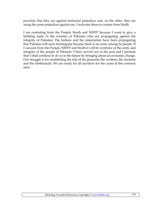 Marching Towards Democracy Copyright © www.bhutto.org 138
proclaim that they are against territorial prejudices and, on the other, they are
using the same prejudices against me. I welcome them to contest from Sindh.
I am contesting from the Punjab, Sindh and NWFP because I want to give a
befitting reply to the enemies of Pakistan who are propagating against the
integrity of Pakistan. The Indians and the imperialists have been propagating
that Pakistan will soon disintegrate because there is no unity among its people. If
I succeed from the Punjab, NWFP and Sindh it will be symbolic of the unity and
integrity of the people of Pakistan. I have served you in the past and I promise
that I shall continue to do so in the future by bringing about an economic change.
Our struggle is for establishing the rule of the peasants/the workers, the students
and the intellectuals. We are ready for all sacrifices for the cause of the common
man.
 