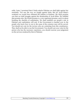 Marching Towards Democracy Copyright © www.bhutto.org 140
odds. Later, I promised that if India attacks Pakistan we shall fight against her
resolutely. You saw the way we fought against India. But for Ayub Khan’s
weakness we would have defeated the Indians in Kashmir. My third promise
was that we shall struggle against the dictatorship of Ayub Khan. We fulfilled
that promise also. My fourth promise is a very important promise, and it is about
breaking the shackles of exploitation. We shall establish our people’s rule in
Pakistan and exploitation will end. If the Government is handed over to the
people who know how to run it, the cause of the common man will be served.
You should not vote for the novices who are contesting from this constituency.
They shall not be able to run the Government. You should cast your votes for the
person who has the necessary experience, you should exercise your judgement
on the services rendered by him to Pakistan.
 