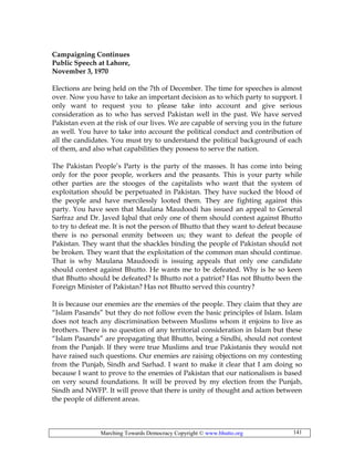 Marching Towards Democracy Copyright © www.bhutto.org 141
Campaigning Continues
Public Speech at Lahore,
November 3, 1970
Elections are being held on the 7th of December. The time for speeches is almost
over. Now you have to take an important decision as to which party to support. I
only want to request you to please take into account and give serious
consideration as to who has served Pakistan well in the past. We have served
Pakistan even at the risk of our lives. We are capable of serving you in the future
as well. You have to take into account the political conduct and contribution of
all the candidates. You must try to understand the political background of each
of them, and also what capabilities they possess to serve the nation.
The Pakistan People’s Party is the party of the masses. It has come into being
only for the poor people, workers and the peasants. This is your party while
other parties are the stooges of the capitalists who want that the system of
exploitation should be perpetuated in Pakistan. They have sucked the blood of
the people and have mercilessly looted them. They are fighting against this
party. You have seen that Maulana Maudoodi has issued an appeal to General
Sarfraz and Dr. Javed Iqbal that only one of them should contest against Bhutto
to try to defeat me. It is not the person of Bhutto that they want to defeat because
there is no personal enmity between us; they want to defeat the people of
Pakistan. They want that the shackles binding the people of Pakistan should not
be broken. They want that the exploitation of the common man should continue.
That is why Maulana Maudoodi is issuing appeals that only one candidate
should contest against Bhutto. He wants me to be defeated. Why is he so keen
that Bhutto should be defeated? Is Bhutto not a patriot? Has not Bhutto been the
Foreign Minister of Pakistan? Has not Bhutto served this country?
It is because our enemies are the enemies of the people. They claim that they are
“Islam Pasands” but they do not follow even the basic principles of Islam. Islam
does not teach any discrimination between Muslims whom it enjoins to live as
brothers. There is no question of any territorial consideration in Islam but these
“Islam Pasands” are propagating that Bhutto, being a Sindhi, should not contest
from the Punjab. If they were true Muslims and true Pakistanis they would not
have raised such questions. Our enemies are raising objections on my contesting
from the Punjab, Sindh and Sarhad. I want to make it clear that I am doing so
because I want to prove to the enemies of Pakistan that our nationalism is based
on very sound foundations. It will be proved by my election from the Punjab,
Sindh and NWFP. It will prove that there is unity of thought and action between
the people of different areas.
 