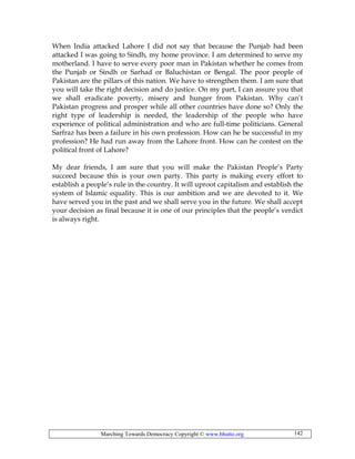 Marching Towards Democracy Copyright © www.bhutto.org 142
When India attacked Lahore I did not say that because the Punjab had been
attacked I was going to Sindh, my home province. I am determined to serve my
motherland. I have to serve every poor man in Pakistan whether he comes from
the Punjab or Sindh or Sarhad or Baluchistan or Bengal. The poor people of
Pakistan are the pillars of this nation. We have to strengthen them. I am sure that
you will take the right decision and do justice. On my part, I can assure you that
we shall eradicate poverty, misery and hunger from Pakistan. Why can’t
Pakistan progress and prosper while all other countries have done so? Only the
right type of leadership is needed, the leadership of the people who have
experience of political administration and who are full-time politicians. General
Sarfraz has been a failure in his own profession. How can he be successful in my
profession? He had run away from the Lahore front. How can he contest on the
political front of Lahore?
My dear friends, I am sure that you will make the Pakistan People’s Party
succeed because this is your own party. This party is making every effort to
establish a people’s rule in the country. It will uproot capitalism and establish the
system of Islamic equality. This is our ambition and we are devoted to it. We
have served you in the past and we shall serve you in the future. We shall accept
your decision as final because it is one of our principles that the people’s verdict
is always right.
 