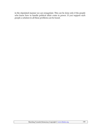 Marching Towards Democracy Copyright © www.bhutto.org 144
in the stipulated manner we can renegotiate. This can be done only if the people
who know how to handle political affair come to power. If you support such
people a solution to all these problems can be found.
 