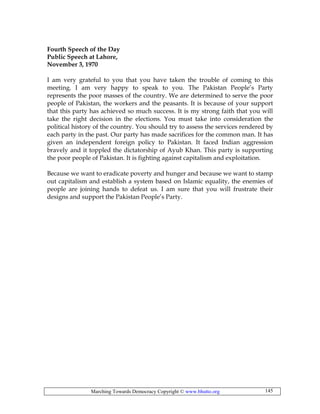 Marching Towards Democracy Copyright © www.bhutto.org 145
Fourth Speech of the Day
Public Speech at Lahore,
November 3, 1970
I am very grateful to you that you have taken the trouble of coming to this
meeting. I am very happy to speak to you. The Pakistan People’s Party
represents the poor masses of the country. We are determined to serve the poor
people of Pakistan, the workers and the peasants. It is because of your support
that this party has achieved so much success. It is my strong faith that you will
take the right decision in the elections. You must take into consideration the
political history of the country. You should try to assess the services rendered by
each party in the past. Our party has made sacrifices for the common man. It has
given an independent foreign policy to Pakistan. It faced Indian aggression
bravely and it toppled the dictatorship of Ayub Khan. This party is supporting
the poor people of Pakistan. It is fighting against capitalism and exploitation.
Because we want to eradicate poverty and hunger and because we want to stamp
out capitalism and establish a system based on Islamic equality, the enemies of
people are joining hands to defeat us. I am sure that you will frustrate their
designs and support the Pakistan People’s Party.
 