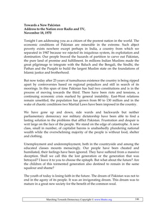 Marching Towards Democracy Copyright © www.bhutto.org 146
Towards a New Pakistan
Address to the Nation over Radio and TV,
November 18, 1970
Tonight I am addressing you as a citizen of the poorest nation in the world. The
economic conditions of Pakistan are miserable in the extreme. Such abject
poverty exists nowhere except perhaps in India, a country from which we
separated in 1947 because we rejected its iniquitous system, its exploitation and
domination. Our people braved the hazards of partition to carve out Pakistan,
the pure land of promise and fulfillment. In millions Indian Muslims made the
great pilgrimage to integrate with the Baluch and the Bengali, the Sindhi, the
Pathan and the Punjabi to build the largest Muslim state on the foundations of
Islamic justice and brotherhood.
But now today after 23 years of tumultuous existence the country is being ripped
apart by controversies based on regional prejudices and still in search of its
moorings. In this span of time Pakistan has had two constitutions and is in the
process of moving towards the third. There have been riots and tensions, a
continuing economic crisis marked by general instability. East-West relations
remain unsettled, the population has grown from 80 to 130 million and in the
wake of chaotic conditions two Martial Laws have been imposed in the country.
We have gone up and down, side wards and backwards but neither
parliamentary democracy nor military dictatorship have been able to find a
lasting solution to the problems that afflict Pakistan. Frustration and despair is
writ large on the face of the people. We stand on the edge of catastrophe. A new
class, small in number, of capitalist barons is unabashedly plundering national
wealth while the overwhelming majority of the people is without food, shelter
and clothing.
Unemployment and underemployment, both in the countryside and among the
educated classes mounts menacingly. Our people have been cheated and
humiliated, their feelings have been ignored. They have suffered from a massive
deception. Shall we call this the lost generation or the generation that was
betrayed? I leave it to you to choose the epitaph. But what about the future? Are
the children of this tormented generation also destined to remain in the same
squalour and shame?
The youth of today is losing faith in the future. The dream of Pakistan was not to
end in the agony of its people. It was an invigorating dream. This dream was to
mature in a great new society for the benefit of the common weal.
 
