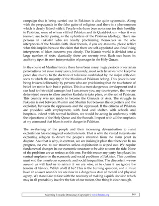 Marching Towards Democracy Copyright © www.bhutto.org 148
campaign that is being carried out in Pakistan is also quite systematic. Along
with the propaganda in the false guise of religious zeal there is a phenomenon
which is clearly linked with it. People who have been notorious for their hostility
to Pakistan, some of whom vilified Pakistan and its Quaid-i-Azam when it was
formed, are today posing as the upholders of the Pakistan ideology. There are
persons in Pakistan who are loudly proclaiming themselves as the sole
interpreters of the Muslim faith. Dear friends, if you are Muslims, please reflect
what this implies because the claim that there are self-appointed and final living
interpreters of Islam concerns you closely. The Islamic world is divided into a
large number of sects; classically there are seventy two. Each sect bases its
authority upon its own interpretation of passages in the Holy Quran.
In the course of Muslim history there have been many tragic periods of sectarian
persecutions but since many years, fortunately, most sects have learnt to keep the
peace due mainly to the doctrine of tolerance established by the major orthodox
sects to which the majority of the Muslims of Pakistan belong. This peace is now
being broken deliberately by persons who are proclaiming that the touchstone of
belief lies not in faith but in politics. This is a most dangerous development and it
can lead to fratricidal carnage: but I can assure you, my countrymen, that we are
determined never to allow another Karbala to take place, on the soil of Pakistan.
This country was not made to become the Granada of Asia. The struggle in
Pakistan is not between Muslim and Muslim but between the exploiters and the
exploited, between the oppressors and the oppressed. If the citizens of Pakistan
are provided with employment, with food and shelter, with schools and
hospitals, indeed with normal facilities, we would be acting in conformity with
the injunctions of the Holy Quran and the Sunnah. I repeat with all the emphasis
at my command that Islam is not in danger in Pakistan.
The awakening of the people and their increasing determination to resist
exploitation has endangered vested interests. That is why the vested interests are
exploiting religion to divert the people’s attention from the main point in
dispute. And that is why, in contrast, we are making it plain that there can be no
progress, no end to our miseries unless exploitation is wiped out. We require
fundamental changes in our economic structure to be able to stem the tide. None
of the problems are as serious as this one. For this reason my party has placed its
central emphasis on the economic and social problems of Pakistan. This question
must end the monstrous economic and social inequalities. The discontent we see
around us will lead us to reform if we are wise, or to chaos if we ignore the
lessons of history. Which shall it be? This is the burning question, and it must
have an answer soon for we are now in a dangerous state of mental and physical
agony. We stand face to face with the necessity of making a quick decision which
may in all probability involve the fate of our nation. One thing is clear enough.
 