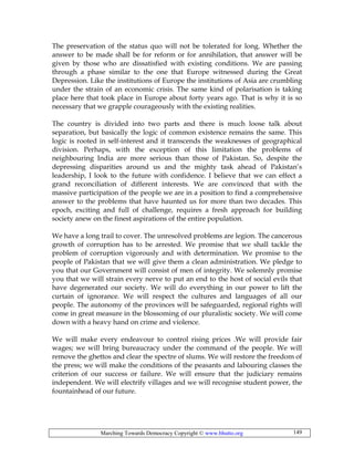 Marching Towards Democracy Copyright © www.bhutto.org 149
The preservation of the status quo will not be tolerated for long. Whether the
answer to be made shall be for reform or for annihilation, that answer will be
given by those who are dissatisfied with existing conditions. We are passing
through a phase similar to the one that Europe witnessed during the Great
Depression. Like the institutions of Europe the institutions of Asia are crumbling
under the strain of an economic crisis. The same kind of polarisation is taking
place here that took place in Europe about forty years ago. That is why it is so
necessary that we grapple courageously with the existing realities.
The country is divided into two parts and there is much loose talk about
separation, but basically the logic of common existence remains the same. This
logic is rooted in self-interest and it transcends the weaknesses of geographical
division. Perhaps, with the exception of this limitation the problems of
neighbouring India are more serious than those of Pakistan. So, despite the
depressing disparities around us and the mighty task ahead of Pakistan’s
leadership, I look to the future with confidence. I believe that we can effect a
grand reconciliation of different interests. We are convinced that with the
massive participation of the people we are in a position to find a comprehensive
answer to the problems that have haunted us for more than two decades. This
epoch, exciting and full of challenge, requires a fresh approach for building
society anew on the finest aspirations of the entire population.
We have a long trail to cover. The unresolved problems are legion. The cancerous
growth of corruption has to be arrested. We promise that we shall tackle the
problem of corruption vigorously and with determination. We promise to the
people of Pakistan that we will give them a clean administration. We pledge to
you that our Government will consist of men of integrity. We solemnly promise
you that we will strain every nerve to put an end to the host of social evils that
have degenerated our society. We will do everything in our power to lift the
curtain of ignorance. We will respect the cultures and languages of all our
people. The autonomy of the provinces will be safeguarded, regional rights will
come in great measure in the blossoming of our pluralistic society. We will come
down with a heavy hand on crime and violence.
We will make every endeavour to control rising prices .We will provide fair
wages; we will bring bureaucracy under the command of the people. We will
remove the ghettos and clear the spectre of slums. We will restore the freedom of
the press; we will make the conditions of the peasants and labouring classes the
criterion of our success or failure. We will ensure that the judiciary remains
independent. We will electrify villages and we will recognise student power, the
fountainhead of our future.
 
