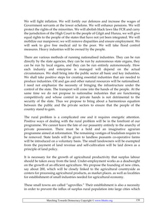 Marching Towards Democracy Copyright © www.bhutto.org 150
We will fight inflation. We will fortify our defences and increase the wages of
Government servants at the lower echelons. We will enhance pensions. We will
protect the rights of the minorities. We will abolish black laws like FCR and carry
the jurisdiction of the High Court to the people of Gilgit and Hunza, we will give
equal rights to the people of the states that have not yet been integrated. We will
mobilize our manpower; we will remove disparities and ensure employment. We
will seek to give free medical aid to the poor. We will take flood control
measures. Heavy industries will be owned by the people.
There are various methods of running nationalised industries. They can be run
directly by the slate agencies, they can be run by autonomous state organs, they
can be run by local organs, and they can be run entirely autonomously. How
each industry and enterprise is managed will depend on the actual
circumstances. We shall bring into the public sector all basic and key industries.
We shall take positive steps for creating essential industries that are needed to
produce industries. Oil and gas and other natural resources will be nationalised.
I need not emphasize the necessity of bringing the infrastructure under the
control of the state. The transport will come into the hands of the people. At the
same time we do not propose to nationalise industries that are functioning
competitively and whose control in private hands is not detrimental to the
security of the slate. Thus we propose to bring about a harmonious equation
between the public and the private sectors to ensure that the people of the
country stand to gain.
The rural problem is a complicated one and it requires energetic attention.
Positive ways of dealing with the rural problem will be in the forefront of our
programme. We cannot leave the fate of our peasantry entirely to the anarchy of
private possession. There must be a bold and an imaginative agrarian
programme aimed at reformation. The remaining vestiges of feudalism require to
be removed. State lands will be given to landless peasants co-operative farms
will be introduced on a voluntary basis. The small landowners will be exempted
from the payment of land revenue and self-cultivation will be laid down as a
principle of land policy.
It is necessary for the growth of agricultural productivity that surplus labour
should be taken away from the land. Under-employment works as a deadweight
on the growth of an efficient agriculture. We propose the founding of new cities,
say about 200, which will be closely linked to the agricultural countryside as
centers for processing agricultural products, as market places. as well as localities
for establishment of small industries needed for agricultural economy.
These small towns are called “agrovilles.” Their establishment is also a necessity
in order to prevent the influx of surplus rural population into large cities which
 