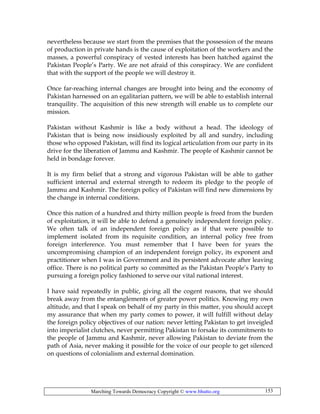 Marching Towards Democracy Copyright © www.bhutto.org 153
nevertheless because we start from the premises that the possession of the means
of production in private hands is the cause of exploitation of the workers and the
masses, a powerful conspiracy of vested interests has been hatched against the
Pakistan People’s Party. We are not afraid of this conspiracy. We are confident
that with the support of the people we will destroy it.
Once far-reaching internal changes are brought into being and the economy of
Pakistan harnessed on an egalitarian pattern, we will be able to establish internal
tranquility. The acquisition of this new strength will enable us to complete our
mission.
Pakistan without Kashmir is like a body without a head. The ideology of
Pakistan that is being now insidiously exploited by all and sundry, including
those who opposed Pakistan, will find its logical articulation from our party in its
drive for the liberation of Jammu and Kashmir. The people of Kashmir cannot be
held in bondage forever.
It is my firm belief that a strong and vigorous Pakistan will be able to gather
sufficient internal and external strength to redeem its pledge to the people of
Jammu and Kashmir. The foreign policy of Pakistan will find new dimensions by
the change in internal conditions.
Once this nation of a hundred and thirty million people is freed from the burden
of exploitation, it will be able to defend a genuinely independent foreign policy.
We often talk of an independent foreign policy as if that were possible to
implement isolated from its requisite condition, an internal policy free from
foreign interference. You must remember that I have been for years the
uncompromising champion of an independent foreign policy, its exponent and
practitioner when I was in Government and its persistent advocate after leaving
office. There is no political party so committed as the Pakistan People’s Party to
pursuing a foreign policy fashioned to serve our vital national interest.
I have said repeatedly in public, giving all the cogent reasons, that we should
break away from the entanglements of greater power politics. Knowing my own
altitude, and that I speak on behalf of my party in this matter, you should accept
my assurance that when my party comes to power, it will fulfill without delay
the foreign policy objectives of our nation: never letting Pakistan to get inveigled
into imperialist clutches, never permitting Pakistan to forsake its commitments to
the people of Jammu and Kashmir, never allowing Pakistan to deviate from the
path of Asia, never making it possible for the voice of our people to get silenced
on questions of colonialism and external domination.
 