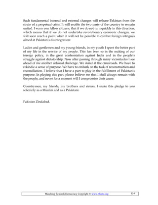 Marching Towards Democracy Copyright © www.bhutto.org 154
Such fundamental internal and external changes will release Pakistan from the
strain of a perpetual crisis. It will enable the two parts of the country to remain
united. I warn you fellow citizens, that if we do not turn quickly in this direction,
which means that if we do not undertake revolutionary economic changes, we
will soon reach a point when it will not be possible to combat foreign intrigues
aimed at Pakistan’s disintegration:
Ladies and gentlemen and my young friends, in my youth I spent the better part
of my life in the service of my people. This has been so in the making of our
foreign policy, in the great confrontation against India and in the people’s
struggle against dictatorship. Now after passing through many vicissitudes I see
ahead of me another colossal challenge. We stand at the crossroads. We have to
rekindle a sense of purpose. We have to embark on the task of reconstruction and
reconciliation. I believe that I have a part to play in the fulfillment of Pakistan’s
purpose. In playing this part, please believe me that I shall always remain with
the people, and never for a moment will I compromise their cause.
Countrymen, my friends, my brothers and sisters, I make this pledge to you
solemnly as a Muslim and as a Pakistani.
Pakistan Zindabad.
 