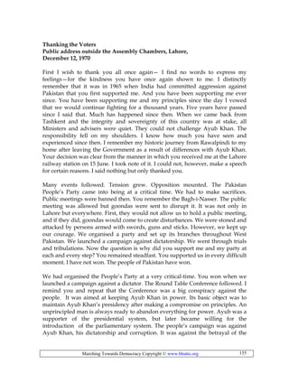 Marching Towards Democracy Copyright © www.bhutto.org 155
Thanking the Voters
Public address outside the Assembly Chambers, Lahore,
December 12, 1970
First I wish to thank you all once again— I find no words to express my
feelings—for the kindness you have once again shown to me. I distinctly
remember that it was in 1965 when India had committed aggression against
Pakistan that you first supported me. And you have been supporting me ever
since. You have been supporting me and my principles since the day I vowed
that we would continue fighting for a thousand years. Five years have passed
since I said that. Much has happened since then. When we came back from
Tashkent and the integrity and sovereignty of this country was at stake, all
Ministers and advisers were quiet. They could not challenge Ayub Khan. The
responsibility fell on my shoulders. I know how much you have seen and
experienced since then. I remember my historic journey from Rawalpindi to my
home after leaving the Government as a result of differences with Ayub Khan.
Your decision was clear from the manner in which you received me at the Lahore
railway station on 15 June. I took note of it. I could not, however, make a speech
for certain reasons. I said nothing but only thanked you.
Many events followed. Tension grew. Opposition mounted. The Pakistan
People’s Party came into being at a critical time. We had to make sacrifices.
Public meetings were banned then. You remember the Bagh-i-Nasser. The public
meeting was allowed but goondas were sent to disrupt it. It was not only in
Lahore but everywhere. First, they would not allow us to hold a public meeting,
and if they did, goondas would come to create disturbances. We were stoned and
attacked by persons armed with swords, guns and sticks. However, we kept up
our courage. We organised a party and set up its branches throughout West
Pakistan. We launched a campaign against dictatorship. We went through trials
and tribulations. Now the question is why did you support me and my party at
each and every step? You remained steadfast. You supported us in every difficult
moment. I have not won. The people of Pakistan have won.
We had organised the People’s Party at a very critical-time. You won when we
launched a campaign against a dictator. The Round Table Conference followed. I
remind you and repeat that the Conference was a big conspiracy against the
people. It was aimed at keeping Ayub Khan in power. Its basic object was to
maintain Ayub Khan’s presidency after making a compromise on principles. An
unprincipled man is always ready to abandon everything for power. Ayub was a
supporter of the presidential system, but later became willing for the
introduction of the parliamentary system. The people’s campaign was against
Ayub Khan, his dictatorship and corruption. It was against the betrayal of the
 