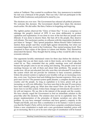 Marching Towards Democracy Copyright © www.bhutto.org 156
nation at Tashkent. They wanted to overthrow him. Any manoeuvre to maintain
his rule was a betrayal of the people. That was why I did not participate in the
Round Table Conference and preferred to stand by you.
The elections are over now. The Government has released all political prisoners.
We welcome this decision. The Government should have taken this decision
much earlier. We did suffer. But then, I believe in forgetting and forgiving.
The rightist parties observed the “Glory of Islam Day.” It was a conspiracy to
sabotage the people’s festival of 1970. It was done deliberately to protect
capitalism and exploitation. It was done in view of the fact that our people were
illiterate. It was done to deceive them. But hats off to the people, they deserve
rich tributes. The reactionary parties, in collusion with the imperialists decided to
put Islam in “danger.” They spread prejudices. Before Round Table Conference
started, these people said they would fight against dictatorship, but when our
movement began they went to the Conference. They started praising Ayub. They
conspired to burn copies of the Quran in Lahore and Multan. They themselves
desecrated the Quran. They thought that by doing so they would be able to stop
economic reforms.
Our opponents lavishly entertained voters for three days before the elections. I
am happy that you ate their meals, rode in their trucks, sat in their camps, but
voted for us. They contended that my public meetings were well attended
because the people came to see me acting and dancing. The people come to our
meetings because we talk of them and about their problems. The people are
awake now. All are not educated, but why were they not educated? It was due to
the system which did not provide for solutions to basic economic problems.
Unless the present system is replaced your troubles will go on increasing every
day, every year. You know food and clothing have become expensive. How can a
poor man survive? The present system spells disaster, a complete disaster for the
country and the people. As long as capitalism is in force, prices will go on
increasing, so will your difficulties. You have seen that in the past 23 years prices
have been steadily going up. What does that mean? How can the poor live? I
know how to run this system. Unless basic changes are introduced, the country’s
lot will not improve. We say this in the interest of the people and the country.
We have already urged the Government to find an immediate solution to the
price-hike after the elections. The solution does not lie in capitalistic laws. The
proper implementation of the principles of Islamic socialism can solve this
problem. As you have emerged victorious and have gained a majority in the
Punjab and Sindh, and now that a constitution is to be framed, I want to assure
you that the People’s Party will try its best to have a popular constitution framed.
Unless a new constitution is made and a new government installed, prices will
go on increasing. But it is yet to be seen what type of constitution will be framed
 