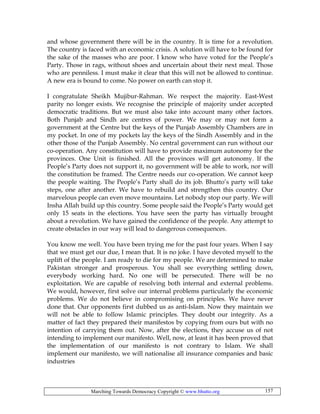Marching Towards Democracy Copyright © www.bhutto.org 157
and whose government there will be in the country. It is time for a revolution.
The country is faced with an economic crisis. A solution will have to be found for
the sake of the masses who are poor. I know who have voted for the People’s
Party. Those in rags, without shoes and uncertain about their next meal. Those
who are penniless. I must make it clear that this will not be allowed to continue.
A new era is bound to come. No power on earth can stop it.
I congratulate Sheikh Mujibur-Rahman. We respect the majority. East-West
parity no longer exists. We recognise the principle of majority under accepted
democratic traditions. But we must also take into account many other factors.
Both Punjab and Sindh are centres of power. We may or may not form a
government at the Centre but the keys of the Punjab Assembly Chambers are in
my pocket. In one of my pockets lay the keys of the Sindh Assembly and in the
other those of the Punjab Assembly. No central government can run without our
co-operation. Any constitution will have to provide maximum autonomy for the
provinces. One Unit is finished. All the provinces will get autonomy. If the
People’s Party does not support it, no government will be able to work, nor will
the constitution be framed. The Centre needs our co-operation. We cannot keep
the people waiting. The People’s Party shall do its job. Bhutto’s party will take
steps, one after another. We have to rebuild and strengthen this country. Our
marvelous people can even move mountains. Let nobody stop our party. We will
Insha Allah build up this country. Some people said the People’s Party would get
only 15 seats in the elections. You have seen the party has virtually brought
about a revolution. We have gained the confidence of the people. Any attempt to
create obstacles in our way will lead to dangerous consequences.
You know me well. You have been trying me for the past four years. When I say
that we must get our due, I mean that. It is no joke. I have devoted myself to the
uplift of the people. I am ready to die for my people. We are determined to make
Pakistan stronger and prosperous. You shall see everything settling down,
everybody working hard. No one will be persecuted. There will be no
exploitation. We are capable of resolving both internal and external problems.
We would, however, first solve our internal problems particularly the economic
problems. We do not believe in compromising on principles. We have never
done that. Our opponents first dubbed us as anti-Islam. Now they maintain we
will not be able to follow Islamic principles. They doubt our integrity. As a
matter of fact they prepared their manifestos by copying from ours but with no
intention of carrying them out. Now, after the elections, they accuse us of not
intending to implement our manifesto. Well, now, at least it has been proved that
the implementation of our manifesto is not contrary to Islam. We shall
implement our manifesto, we will nationalise all insurance companies and basic
industries
 