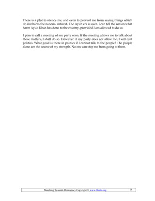 Marching Towards Democracy Copyright © www.bhutto.org 14
There is a plot to silence me, and even to prevent me from saying things which
do not harm the national interest. The Ayub era is over. I can tell the nation what
harm Ayub Khan has done to the country, provided I am allowed to do so.
I plan to call a meeting of my party soon. If the meeting allows me to talk about
these matters, I shall do so. However, if my party does not allow me, I will quit
politics. What good is there in politics if I cannot talk to the people? The people
alone are the source of my strength. No one can stop me from going to them.
 