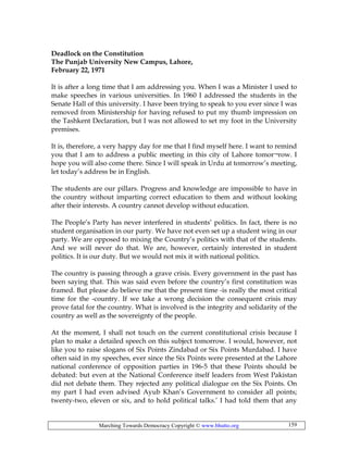 Marching Towards Democracy Copyright © www.bhutto.org 159
Deadlock on the Constitution
The Punjab University New Campus, Lahore,
February 22, 1971
It is after a long time that I am addressing you. When I was a Minister I used to
make speeches in various universities. In 1960 I addressed the students in the
Senate Hall of this university. I have been trying to speak to you ever since I was
removed from Ministership for having refused to put my thumb impression on
the Tashkent Declaration, but I was not allowed to set my foot in the University
premises.
It is, therefore, a very happy day for me that I find myself here. I want to remind
you that I am to address a public meeting in this city of Lahore tomor¬row. I
hope you will also come there. Since I will speak in Urdu at tomorrow’s meeting,
let today’s address be in English.
The students are our pillars. Progress and knowledge are impossible to have in
the country without imparting correct education to them and without looking
after their interests. A country cannot develop without education.
The People’s Party has never interfered in students’ politics. In fact, there is no
student organisation in our party. We have not even set up a student wing in our
party. We are opposed to mixing the Country’s politics with that of the students.
And we will never do that. We are, however, certainly interested in student
politics. It is our duty. But we would not mix it with national politics.
The country is passing through a grave crisis. Every government in the past has
been saying that. This was said even before the country’s first constitution was
framed. But please do believe me that the present time -is really the most critical
time for the -country. If we take a wrong decision the consequent crisis may
prove fatal for the country. What is involved is the integrity and solidarity of the
country as well as the sovereignty of the people.
At the moment, I shall not touch on the current constitutional crisis because I
plan to make a detailed speech on this subject tomorrow. I would, however, not
like you to raise slogans of Six Points Zindabad or Six Points Murdabad. I have
often said in my speeches, ever since the Six Points were presented at the Lahore
national conference of opposition parties in 196-5 that these Points should be
debated: but even at the National Conference itself leaders from West Pakistan
did not debate them. They rejected any political dialogue on the Six Points. On
my part I had even advised Ayub Khan’s Government to consider all points;
twenty-two, eleven or six, and to hold political talks.’ I had told them that any
 