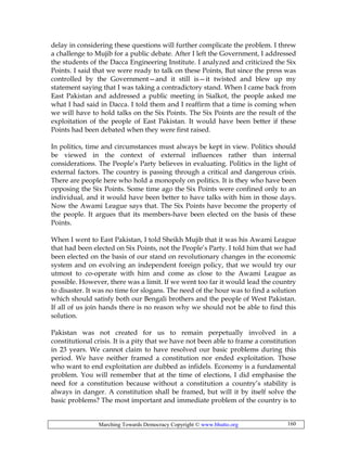 Marching Towards Democracy Copyright © www.bhutto.org 160
delay in considering these questions will further complicate the problem. I threw
a challenge to Mujib for a public debate. After I left the Government, I addressed
the students of the Dacca Engineering Institute. I analyzed and criticized the Six
Points. I said that we were ready to talk on these Points, But since the press was
controlled by the Government—and it still is—it twisted and blew up my
statement saying that I was taking a contradictory stand. When I came back from
East Pakistan and addressed a public meeting in Sialkot, the people asked me
what I had said in Dacca. I told them and I reaffirm that a time is coming when
we will have to hold talks on the Six Points. The Six Points are the result of the
exploitation of the people of East Pakistan. It would have been better if these
Points had been debated when they were first raised.
In politics, time and circumstances must always be kept in view. Politics should
be viewed in the context of external influences rather than internal
considerations. The People’s Party believes in evaluating. Politics in the light of
external factors. The country is passing through a critical and dangerous crisis.
There are people here who hold a monopoly on politics. It is they who have been
opposing the Six Points. Some time ago the Six Points were confined only to an
individual, and it would have been better to have talks with him in those days.
Now the Awami League says that. The Six Points have become the property of
the people. It argues that its members-have been elected on the basis of these
Points.
When I went to East Pakistan, I told Sheikh Mujib that it was his Awami League
that had been elected on Six Points, not the People’s Party. I told him that we had
been elected on the basis of our stand on revolutionary changes in the economic
system and on evolving an independent foreign policy, that we would try our
utmost to co-operate with him and come as close to the Awami League as
possible. However, there was a limit. If we went too far it would lead the country
to disaster. It was no time for slogans. The need of the hour was to find a solution
which should satisfy both our Bengali brothers and the people of West Pakistan.
If all of us join hands there is no reason why we should not be able to find this
solution.
Pakistan was not created for us to remain perpetually involved in a
constitutional crisis. It is a pity that we have not been able to frame a constitution
in 23 years. We cannot claim to have resolved our basic problems during this
period. We have neither framed a constitution nor ended exploitation. Those
who want to end exploitation are dubbed as infidels. Economy is a fundamental
problem. You will remember that at the time of elections, I did emphasise the
need for a constitution because without a constitution a country’s stability is
always in danger. A constitution shall be framed, but will it by itself solve the
basic problems? The most important and immediate problem of the country is to
 