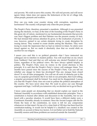 Marching Towards Democracy Copyright © www.bhutto.org 161
end poverty. We wish to-serve this country. We will end poverty and will never
ignore Islam. Islam does not oppose the betterment of the lot of village folk,
urban people, peasants and workers.
How can you make your country strong with corruption, nepotism, and
lawlessness? The country will prosper only when the poor prosper.
The People’s Party, therefore, presented a manifesto. Although it was presented
during the elections, we had, at the time of the founding of the People’s Party in
this great city of Lahore, mentioned in our fundamental documents that poverty
was Asia’s biggest problem and that Pakistan was the poorest country of Asia.
We had stressed that serious attention be given, to the eradication of poverty. I
was, however, pained to see certain elements trying to create disruption by
issuing fatwas. They wanted to create doubts among the Muslims. They were
trying to create the impression that we had no interest in Islam. So edicts were
issued against us. But we made it absolutely clear that we would shirk no
sacrifice for our religion.
I assure you—and this is no political gimmick—that I have instructed my
colleagues not to interfere in student politics. You will recall that on my return
from Tashkent I had said that we will welcome any elected President of your
Union, regardless of his political views. We have always upheld fairplay in
politics. The People’s Party owes its victory in the recent elections to this
principle. It is said that the People’s Party’s victory will endanger Islam. Two
months have passed since the success of the People’s Party. Can you tell me
whether any danger to Islam has developed? Has any mosque been closed
down? It was all false propaganda. You will see all sorts of obstacles put in the
way of a popular government. But if we slick to our principles, then God willing,
a popular government shall be formed. You need not be disappointed. I assure
you that the People’s Party does not want to pollute the political atmosphere of
the country. We have never done that. We want to prove our case through
argument and logic. I will tell you tomorrow why we decided not to go to Dacca.
I know some people are demanding that we should explain our stand in the
National Assembly in accordance with established democratic principles. True, a
constitution is framed after debate and discussion in the Assembly, but we are
faced with a peculiar situation. It would have been a different mailer were a
Constituent Assembly already in existence. Since the Awami League calls the Six
Points the basis of the constitution, no room is left for any compromise
whatsoever on that stand. On top of it, a time limit of 120 days has been fixed for
constitution-making. It would not be helpful if a deadlock was created in the
Assembly on account of these two factors. Is it not better not to hold the National
Assembly session until these problems are resolved outside the Assembly?
 